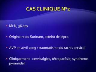 Mr K, 36 ans Originaire du Surinam, atteint de lèpre. AVP en avril 2009 : traumatisme du rachis cervical Cliniquement : cervicalgies, tétraparésie, syndrome pyramidal 