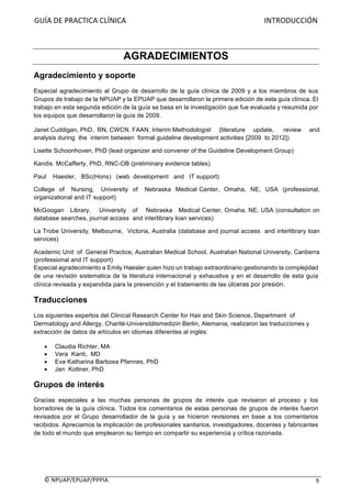 GUÍA	DE	PRACTICA	CLÍNICA																																																																										INTRODUCCIÓN	
	
©	NPUAP/EPUAP/PPPIA						 9	
AGRADECIMIENTOS
Agradecimiento y soporte
Especial agradecimiento al Grupo de desarrollo de la guía clínica de 2009 y a los miembros de sus
Grupos de trabajo de la NPUAP y la EPUAP que desarrollaron la primera edición de esta guía clínica. El
trabajo en esta segunda edición de la guía se basa en la investigación que fue evaluada y resumida por
los equipos que desarrollaron la guía de 2009.
Janet Cuddigan, PhD, RN, CWCN, FAAN, Interim Methodologist (literature update, review and
analysis during the interim between formal guideline development activities [2009 to 2012])
Lisette Schoonhoven, PhD (lead organizer and convener of the Guideline Development Group)
Kandis McCafferty, PhD, RNC-OB (preliminary evidence tables)
Paul Haesler, BSc(Hons) (web development and IT support)
College of Nursing, University of Nebraska Medical Center, Omaha, NE, USA (professional,
organizational and IT support)
McGoogan Library, University of Nebraska Medical Center, Omaha, NE, USA (consultation on
database searches, journal access and interlibrary loan services)
La Trobe University, Melbourne, Victoria, Australia (database and journal access and interlibrary loan
services)
Academic Unit of General Practice, Australian Medical School, Australian National University, Canberra
(professional and IT support)
Especial agradecimiento a Emily Haesler quien hizo un trabajo extraordinario gestionando la complejidad
de una revisión sistematica de la literatura internacional y exhaustiva y en el desarrollo de esta guía
clínica revisada y expandida para la prevención y el tratamiento de las úlceras por presión.
Traducciones
Los siguientes expertos del Clinical Research Center for Hair and Skin Science, Department of
Dermatology and Allergy, Charité-Universitätsmedizin Berlin, Alemania, realizaron las traducciones y
extracción de datos de artículos en idiomas diferentes al inglés:
• Claudia Richter, MA
• Vera Kanti, MD
• Eva Katharina Barbosa Pfannes, PhD
• Jan Kottner, PhD
Grupos de interés
Gracias especiales a las muchas personas de grupos de interés que revisaron el proceso y los
borradores de la guía clínica. Todos los comentarios de estas personas de grupos de interés fueron
revisados por el Grupo desarrollador de la guía y se hicieron revisiones en base a los comentarios
recibidos. Apreciamos la implicación de profesionales sanitarios, investigadores, docentes y fabricantes
de todo el mundo que emplearon su tiempo en compartir su experiencia y crítica razonada.
 