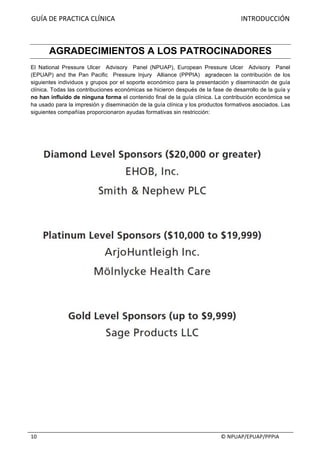 GUÍA	DE	PRACTICA	CLÍNICA																																																																										INTRODUCCIÓN	
																																																																																																																																							©	NPUAP/EPUAP/PPPIA	10	
AGRADECIMIENTOS A LOS PATROCINADORES
El National Pressure Ulcer Advisory Panel (NPUAP), European Pressure Ulcer Advisory Panel
(EPUAP) and the Pan Pacific Pressure Injury Alliance (PPPIA) agradecen la contribución de los
siguientes individuos y grupos por el soporte económico para la presentación y diseminación de guía
clínica. Todas las contribuciones económicas se hicieron después de la fase de desarrollo de la guía y
no han influido de ninguna forma el contenido final de la guía clínica. La contribución económica se
ha usado para la impresión y diseminación de la guía clínica y los productos formativos asociados. Las
siguientes compañías proporcionaron ayudas formativas sin restricción:
 