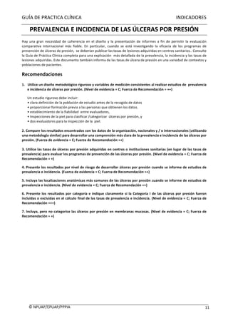 GUÍA	DE	PRACTICA	CLÍNICA																																																																														INDICADORES	
	
©	NPUAP/EPUAP/PPPIA						 11	
PREVALENCIA	E	INCIDENCIA	DE	LAS	ÚLCERAS	POR	PRESIÓN	
Hay	 una	 gran	 necesidad	 de	 coherencia	 en	 el	 diseño	 y	 la	 presentación	 de	 informes	 a	 fin	 de	 permitir	 la	 evaluación	
comparativa	 internacional	 más	 fiable.	 En	 particular,	 cuando	 se	 está	 investigando	 la	 eficacia	 de	 los	 programas	 de	
prevención	de	úlceras	de	presión,		se	deberían	publicar	las	tasas	de	lesiones	adquiridas	en	centros	sanitarios..	Consulte	
la	Guía	de	Práctica	Clínica	completa	para	una	explicación		más	detallada	de	la	prevalencia,	la	incidencia	y	las	tasas	de	
lesiones	adquiridas.	Este	documento	también	informa	de	las	tasas	de	úlcera	de	presión	en	una	variedad	de	contextos	y	
poblaciones	de	pacientes.	
Recomendaciones		
1.			Utilice	un	diseño	metodológico	riguroso	y	variables	de	medición	consistentes	al	realizar	estudios	de		prevalencia	
e	incidencia	de	úlceras	por	presión.	(Nivel	de	evidencia	=	C;	Fuerza	de	Recomendación	=	++)	
Un	estudio	riguroso	debe	incluir:	
•	clara	definición	de	la	población	de	estudio	antes	de	la	recogida	de	datos	
•	proporcionar	formación	previa	a	las	personas	que	obtienen	los	datos.		
•	establecimiento	de	la	fiabilidad		entre	evaluadores,	
•	Inspecciones	de	la	piel	para	clasificar	/categorizar		úlceras	por	presión,	y	
•	dos	evaluadores	para	la	inspección	de	la		piel.	
	
2.	Compare	los	resultados	encontrados	con	los	datos	de	la	organización,	nacionales	y	/	o	internacionales	(utilizando	
una	metodología	similar)	para	desarrollar	una	comprensión	más	clara	de	la	prevalencia	e	incidencia	de	las	úlceras	por	
presión.	(Fuerza	de	evidencia	=	C;	Fuerza	de	Recomendación	=+)	
	
3.	Utilice	las	tasas	de	úlceras	por	presión	adquiridas	en	centros	o	instituciones	sanitarias	(en	lugar	de	las	tasas	de	
prevalencia)	para	evaluar	los	programas	de	prevención	de	las	úlceras	por	presión.	(Nivel	de	evidencia	=	C;	Fuerza	de	
Recomendación	=	+)	
4.	Presente	los	resultados	por	nivel	de	riesgo	de	desarrollar	úlceras	por	presión	cuando	se	informe	de	estudios	de	
prevalencia	e	incidencia.	(Fuerza	de	evidencia	=	C;	Fuerza	de	Recomendación	=+)	
5.	Incluya	las	localizaciones	anatómicas	más	comunes	de	las	úlceras	por	presión	cuando	se	informe	de	estudios	de	
prevalencia	e	incidencia.	(Nivel	de	evidencia	=	C;	Fuerza	de	Recomendación	=+)	
6.	Presente	los	resultados	por	categoría	e	indique	claramente	si	la	Categoría	I	de	las	úlceras	por	presión	fueron	
incluidas	o	excluidas	en	el	cálculo	final	de	las	tasas	de	prevalencia	e	incidencia.	(Nivel	de	evidencia	=	C;	Fuerza	de	
Recomendación	=++)	
7.	Incluya,	pero	no	categorice	las	úlceras	por	presión	en	membranas	mucosas.	(Nivel	de	evidencia	=	C;	Fuerza	de	
Recomendación	=	+)	
	
	
	
	
	 	
 
