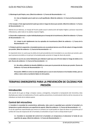 GUÍA	DE	PRACTICA	CLÍNICA																																																																															PREVENCIÓN	
	
																																																																																																																																							©	NPUAP/EPUAP/PPPIA	18	
	
2.	Mantenga	la	piel	limpia	y	seca.	(Nivel	de	evidencia	=	C;	Fuerza	de	Recomendación	=	++)	
2.1.	Use	un	limpiador	para	la	piel	con	un	pH	equilibrado.	(Nivel	de	evidencia	=	C;	Fuerza	de	Recomendación	
=	++)	
3.	No	masajee	o	frote	vigorosamente	la	piel	que	está	en	riesgo	de	úlceras	por	presión.	(Nivel	de	evidencia	=	C;	Fuerza	
de	Recomendación	=	+)	
Además	de	ser	dolorosa,	un	masaje	de	fricción	puede	causar	la	destrucción	del	tejidos	frágiles	o	provocar	reacciones	
inflamatorias,	sobre	todo	en	los	adultos	mayores	frágiles.	
4.	Desarrolle	e	implemente		un	plan	individualizado	para	el	manejo	de	la	incontinencia.	(Nivel	de	evidencia	=	C;	Fuerza	
de	Recomendación	=	++)	
4.1.	Limpie	la	piel	rápidamente	tras	los	episodios	de	incontinencia	(Nivel	de	evidencia	=	C;	Fuerza	de	la	
Recomendación	=	++)	
5.	Proteja	la	piel	de	la	exposición	a	humedad	excesiva	con	un	producto	barrera	con	el	fin	de	reducir	el	riesgo	de	daño	
por	presión.	(Nivel	de	evidencia	=	C;	Fuerza	de	Recomendación	=	+)	
Es	importante	tener	en	cuenta	que	los	daños	de	la	piel	procedentes	de	la	humedad	no	es	una	úlcera	por	presión,	pero	
que	la	presencia	de	daños	en	la	piel	por	la	humedad	puede	aumentar	el	riesgo	de	úlcera	de	presión.	
6.	Considere	el	uso	de	una	crema	hidratante	para	hidratar	la	piel	seca	con	el	fin	de	reducir	el	riesgo	de	daños	en	la	
piel.	(Fuerza	de	evidencia	=	C;	Fuerza	de	Recomendación	=	+)	
	
6.1.	No	utilice	sulfóxido	de	dimetilo	(DMSO)	en	crema	para	la	prevención	de	úlceras	por	presión.	(Fuerza	de	
Evidencia	=	B;	Fuerza	de	Recomendación	=	+)	
	
Precaución:	DMSO	en	crema	no	está	aprobado	para	su	uso	en	seres	humanos	en	los	Estados	Unidos,	pero	se	
utiliza	a	veces	como	un	producto	tópico	en	otros	países.	
	
	
TERAPIAS	EMERGENTES	PARA	LA	PREVENCIÓN	DE	ÚLCERAS	POR	
PRESIÓN	
Introducción	
Esta	sección	de	la	guía	se	dirige	a	terapias	nuevas	y	emergentes,	incluyendo	la	manipulación	del	microclima;	telas	
diseñadas	para	reducir	al	cizallamiento	y	fricción;	apósitos	preventivos	y	la	estimulación	eléctrica	de	los	músculos	en	los	
individuos	con	lesión	de	la	médula	espinal.		
	
Control	del	microclima	
1.	Considere	la	necesidad	de	características	adicionales,	tales	como	la	capacidad	para	controlar	la	humedad	y	la	
temperatura	cuando	seleccione	una	superficie	de	soporte.	(Nivel	de	evidencia	=	C;	Fuerza	de	Recomendación	=	+)	
El	uso	de	superficies	especializadas	que	entran	en	contacto	con	la	piel	puede	ser	capaz	de	alterar	el	microclima	por	el	
cambio	de	la	tasa	de	evaporación	de	la	humedad	y	la	velocidad	a	la	que	el	calor	se	disipa	desde	la	piel.
6
	
	
1.1.	 Considere	 la	 necesidad	 del	 control	 de	 la	 humedad	 y	 la	 temperatura	 al	 seleccionar	 la	 funda	 de	 una	
superficie	de	apoyo.	(Nivel	de	evidencia	=	C;	Fuerza	de	Recomendación	=	+	
 