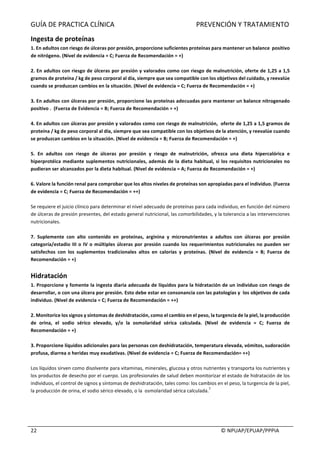 GUÍA	DE	PRACTICA	CLÍNICA																																																PREVENCIÓN	Y	TRATAMIENTO	
	
																																																																																																																																							©	NPUAP/EPUAP/PPPIA	22	
Ingesta	de	proteínas	
1.	En	adultos	con	riesgo	de	úlceras	por	presión,	proporcione	suficientes	proteínas	para	mantener	un	balance		positivo	
de	nitrógeno.	(Nivel	de	evidencia	=	C;	Fuerza	de	Recomendación	=	+)	
	
2.	En	adultos	con	riesgo	de	úlceras	por	presión	y	valorados	como	con	riesgo	de	malnutrición,	oferte	de	1,25	a	1,5	
gramos	de	proteína	/	kg	de	peso	corporal	al	día,	siempre	que	sea	compatible	con	los	objetivos	del	cuidado,	y	reevalúe	
cuando	se	produzcan	cambios	en	la	situación.	(Nivel	de	evidencia	=	C;	Fuerza	de	Recomendación	=	+)	
	
3.	En	adultos	con	úlceras	por	presión,	proporcione	las	proteínas	adecuadas	para	mantener	un	balance	nitrogenado	
positivo	.		(Fuerza	de	Evidencia	=	B;	Fuerza	de	Recomendación	=	+)	
	
4.	En	adultos	con	úlceras	por	presión	y	valorados	como	con	riesgo	de	malnutrición,		oferte	de	1,25	a	1,5	gramos	de	
proteína	/	kg	de	peso	corporal	al	día,	siempre	que	sea	compatible	con	los	objetivos	de	la	atención,	y	reevalúe	cuando	
se	produzcan	cambios	en	la	situación.	(Nivel	de	evidencia	=	B;	Fuerza	de	Recomendación	=	+)	
	
5.	 En	 adultos	 con	 riesgo	 de	 úlceras	 por	 presión	 y	 riesgo	 de	 malnutrición,	 ofrezca	 una	 dieta	 hipercalórica	 e	
hiperprotéica	mediante	suplementos	nutricionales,	además	de	la	dieta	habitual,	si	los	requisitos	nutricionales	no	
pudieran	ser	alcanzados	por	la	dieta	habitual.	(Nivel	de	evidencia	=	A;	Fuerza	de	Recomendación	=	+)	
	
6.	Valore	la	función	renal	para	comprobar	que	los	altos	niveles	de	proteínas	son	apropiadas	para	el	individuo.	(Fuerza	
de	evidencia	=	C;	Fuerza	de	Recomendación	=	++)	
	
Se	requiere	el	juicio	clínico	para	determinar	el	nivel	adecuado	de	proteínas	para	cada	individuo,	en	función	del	número	
de	úlceras	de	presión	presentes,	del	estado	general	nutricional,	las	comorbilidades,	y	la	tolerancia	a	las	intervenciones	
nutricionales.	
	
7.	 Suplemente	 con	 alto	 contenido	 en	 proteínas,	 arginina	 y	 micronutrientes	 a	 adultos	 con	 úlceras	 por	 presión	
categoría/estadio	III	o	IV	o	múltiples	úlceras	por	presión	cuando	los	requerimientos	nutricionales	no	pueden	ser	
satisfechos	 con	 los	 suplementos	 tradicionales	 altos	 en	 calorías	 y	 proteínas.	 (Nivel	 de	 evidencia	 =	 B;	 Fuerza	 de	
Recomendación	=	+)	
	
Hidratación	
1.	Proporcione	y	fomente	la	ingesta	diaria	adecuada	de	líquidos	para	la	hidratación	de	un	individuo	con	riesgo	de	
desarrollar,	o	con	una	úlcera	por	presión.	Esto	debe	estar	en	consonancia	con	las	patologías	y		los	objetivos	de	cada	
individuo.	(Nivel	de	evidencia	=	C;	Fuerza	de	Recomendación	=	++)	
	
2.	Monitorice	los	signos	y	síntomas	de	deshidratación,	como	el	cambio	en	el	peso,	la	turgencia	de	la	piel,	la	producción	
de	 orina,	 el	 sodio	 sérico	 elevado,	 y/o	 la	 osmolaridad	 sérica	 calculada.	 (Nivel	 de	 evidencia	 =	 C;	 Fuerza	 de	
Recomendación	=	+)	
	
3.	Proporcione	líquidos	adicionales	para	las	personas	con	deshidratación,	temperatura	elevada,	vómitos,	sudoración	
profusa,	diarrea	o	heridas	muy	exudativas.	(Nivel	de	evidencia	=	C;	Fuerza	de	Recomendación=	++)	
	
Los	líquidos	sirven	como	disolvente	para	vitaminas,	minerales,	glucosa	y	otros	nutrientes	y	transporta	los	nutrientes	y	
los	productos	de	desecho	por	el	cuerpo.	Los	profesionales	de	salud	deben	monitorizar	el	estado	de	hidratación	de	los	
individuos,	el	control	de	signos	y	síntomas	de	deshidratación,	tales	como:	los	cambios	en	el	peso,	la	turgencia	de	la	piel,	
la	producción	de	orina,	el	sodio	sérico	elevado,	o	la		osmolaridad	sérica	calculada.
7
		
	
	
	
 