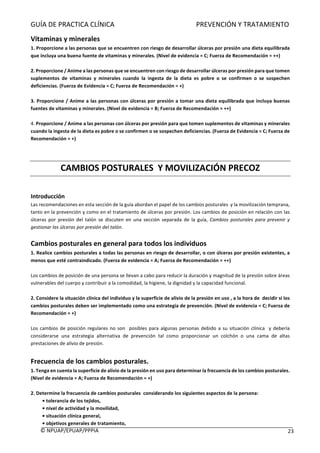 GUÍA	DE	PRACTICA	CLÍNICA																																																PREVENCIÓN	Y	TRATAMIENTO	
	
©	NPUAP/EPUAP/PPPIA						 23	
Vitaminas	y	minerales	
1.	Proporcione	a	las	personas	que	se	encuentren	con	riesgo	de	desarrollar	úlceras	por	presión	una	dieta	equilibrada	
que	incluya	una	buena	fuente	de	vitaminas	y	minerales.	(Nivel	de	evidencia	=	C;	Fuerza	de	Recomendación	=	++)	
	
2.	Proporcione	/	Anime	a	las	personas	que	se	encuentren	con	riesgo	de	desarrollar	úlceras	por	presión	para	que	tomen	
suplementos	 de	 vitaminas	 y	 minerales	 cuando	 la	 ingesta	 de	 la	 dieta	 es	 pobre	 o	 se	 confirmen	 o	 se	 sospechen	
deficiencias.	(Fuerza	de	Evidencia	=	C;	Fuerza	de	Recomendación	=	+)	
	
3.	Proporcione	/	Anime	a	las	personas	con	úlceras	por	presión	a	tomar	una	dieta	equilibrada	que	incluya	buenas	
fuentes	de	vitaminas	y	minerales.	(Nivel	de	evidencia	=	B;	Fuerza	de	Recomendación	=	++)	
	
4.	Proporcione	/	Anime	a	las	personas	con	úlceras	por	presión	para	que	tomen	suplementos	de	vitaminas	y	minerales	
cuando	la	ingesta	de	la	dieta	es	pobre	o	se	confirmen	o	se	sospechen	deficiencias.	(Fuerza	de	Evidencia	=	C;	Fuerza	de	
Recomendación	=	+)	
	
	
CAMBIOS	POSTURALES		Y	MOVILIZACIÓN	PRECOZ	
	
Introducción	
Las	recomendaciones	en	esta	sección	de	la	guía	abordan	el	papel	de	los	cambios	posturales		y	la	movilización	temprana,	
tanto	en	la	prevención	y	como	en	el	tratamiento	de	úlceras	por	presión.	Los	cambios	de	posición	en	relación	con	las	
úlceras	 por	 presión	 del	 talón	 se	 discuten	 en	 una	 sección	 separada	 de	 la	 guía,	 Cambios	 posturales	 para	 prevenir	 y	
gestionar	las	úlceras	por	presión	del	talón.	
	
Cambios	posturales	en	general	para	todos	los	individuos	
1.	Realice	cambios	posturales	a	todas	las	personas	en	riesgo	de	desarrollar,	o	con	úlceras	por	presión	existentes,	a	
menos	que	esté	contraindicado.	(Fuerza	de	evidencia	=	A;	Fuerza	de	Recomendación	=	++)	
	
Los	cambios	de	posición	de	una	persona	se	llevan	a	cabo	para	reducir	la	duración	y	magnitud	de	la	presión	sobre	áreas	
vulnerables	del	cuerpo	y	contribuir	a	la	comodidad,	la	higiene,	la	dignidad	y	la	capacidad	funcional.	
	
2.	Considere	la	situación	clínica	del	individuo	y	la	superficie	de	alivio	de	la	presión	en	uso	,	a	la	hora	de		decidir	si	los	
cambios	posturales	deben	ser	implementado	como	una	estrategia	de	prevención.	(Nivel	de	evidencia	=	C;	Fuerza	de	
Recomendación	=	+)	
	
Los	cambios	de	posición	regulares	no	son		posibles	para	algunas	personas	debido	a	su	situación	clínica		y	debería	
considerarse	 una	 estrategia	 alternativa	 de	 prevención	 tal	 como	 proporcionar	 un	 colchón	 o	 una	 cama	 de	 altas	
prestaciones	de	alivio	de	presión.			
	
Frecuencia	de	los	cambios	posturales.		
1.	Tenga	en	cuenta	la	superficie	de	alivio	de	la	presión	en	uso	para	determinar	la	frecuencia	de	los	cambios	posturales.	
(Nivel	de	evidencia	=	A;	Fuerza	de	Recomendación	=	+)		
	
2.	Determine	la	frecuencia	de	cambios	posturales		considerando	los	siguientes	aspectos	de	la	persona:	
•	tolerancia	de	los	tejidos,	
•	nivel	de	actividad	y	la	movilidad,	
•	situación	clínica	general,	
•	objetivos	generales	de	tratamiento,	
 