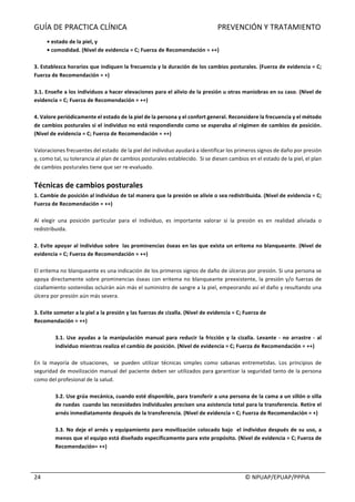 GUÍA	DE	PRACTICA	CLÍNICA																																																PREVENCIÓN	Y	TRATAMIENTO	
	
																																																																																																																																							©	NPUAP/EPUAP/PPPIA	24	
•	estado	de	la	piel,	y	
•	comodidad.	(Nivel	de	evidencia	=	C;	Fuerza	de	Recomendación	=	++)	
	
3.	Establezca	horarios	que	indiquen	la	frecuencia	y	la	duración	de	los	cambios	posturales.	(Fuerza	de	evidencia	=	C;	
Fuerza	de	Recomendación	=	+)	
	
3.1.	Enseñe	a	los	individuos	a	hacer	elevaciones	para	el	alivio	de	la	presión	u	otras	maniobras	en	su	caso.	(Nivel	de	
evidencia	=	C;	Fuerza	de	Recomendación	=	++)	
	
4.	Valore	periódicamente	el	estado	de	la	piel	de	la	persona	y	el	confort	general.	Reconsidere	la	frecuencia	y	el	método	
de	cambios	posturales	si	el	individuo	no	está	respondiendo	como	se	esperaba	al	régimen	de	cambios	de	posición.	
(Nivel	de	evidencia	=	C;	Fuerza	de	Recomendación	=	++)	
	
Valoraciones	frecuentes	del	estado		de	la	piel	del	individuo	ayudará	a	identificar	los	primeros	signos	de	daño	por	presión	
y,	como	tal,	su	tolerancia	al	plan	de	cambios	posturales	establecido.		Si	se	diesen	cambios	en	el	estado	de	la	piel,	el	plan	
de	cambios	posturales	tiene	que	ser	re-evaluado.	
	
Técnicas	de	cambios	posturales		
1.	Cambie	de	posición	al	individuo	de	tal	manera	que	la	presión	se	alivie	o	sea	redistribuida.	(Nivel	de	evidencia	=	C;	
Fuerza	de	Recomendación	=	++)	
	
Al	 elegir	 una	 posición	 particular	 para	 el	 individuo,	 es	 importante	 valorar	 si	 la	 presión	 es	 en	 realidad	 aliviada	 o	
redistribuida.	
	
2.	Evite	apoyar	al	individuo	sobre		las	prominencias	óseas	en	las	que	exista	un	eritema	no	blanqueante.	(Nivel	de	
evidencia	=	C;	Fuerza	de	Recomendación	=	++)	
	
El	eritema	no	blanqueante	es	una	indicación	de	los	primeros	signos	de	daño	de	úlceras	por	presión.	Si	una	persona	se	
apoya	directamente	sobre	prominencias	óseas	con	eritema	no	blanqueante	preexistente,	la	presión	y/o	fuerzas	de	
cizallamiento	sostenidas	ocluirán	aún	más	el	suministro	de	sangre	a	la	piel,	empeorando	así	el	daño	y	resultando	una	
úlcera	por	presión	aún	más	severa.	
	
3.	Evite	someter	a	la	piel	a	la	presión	y	las	fuerzas	de	cizalla.	(Nivel	de	evidencia	=	C;	Fuerza	de	
Recomendación	=	++)	
	
3.1.	Use	ayudas	a	la	manipulación	manual	para	reducir	la	fricción	y	la	cizalla.	Levante	-	no	arrastre	-	al	
individuo	mientras	realiza	el	cambio	de	posición.	(Nivel	de	evidencia	=	C;	Fuerza	de	Recomendación	=	++)	
	
En	 la	 mayoría	 de	 situaciones,	 	 se	 pueden	 utilizar	 técnicas	 simples	 como	 sabanas	 entremetidas.	 Los	 principios	 de	
seguridad	de	movilización	manual	del	paciente	deben	ser	utilizados	para	garantizar	la	seguridad	tanto	de	la	persona	
como	del	profesional	de	la	salud.	
	
3.2.	Use	grúa	mecánica,	cuando	esté	disponible,	para	transferir	a	una	persona	de	la	cama	a	un	sillón	o	silla	
de	ruedas		cuando	las	necesidades	individuales	precisen	una	asistencia	total	para	la	transferencia.	Retire	el	
arnés	inmediatamente	después	de	la	transferencia.	(Nivel	de	evidencia	=	C;	Fuerza	de	Recomendación	=	+)	
	
3.3.	No	deje	el	arnés	y	equipamiento	para	movilización	colocado	bajo		el	individuo	después	de	su	uso,	a	
menos	que	el	equipo	está	diseñado	específicamente	para	este	propósito.	(Nivel	de	evidencia	=	C;	Fuerza	de	
Recomendación=	++)	
	
 