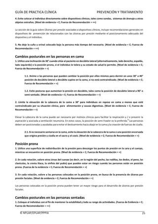 GUÍA	DE	PRACTICA	CLÍNICA																																																PREVENCIÓN	Y	TRATAMIENTO	
	
©	NPUAP/EPUAP/PPPIA						 25	
4.	Evite	colocar	al	individuo	directamente	sobre	dispositivos	clínicos,	tales	como	sondas,		sistemas	de	drenaje	u	otros	
objetos	extraños.	(Nivel	de	evidencia	=	C;	Fuerza	de	Recomendación	=	++)	
	
La	sección	de	la	guía	sobre	Úlceras	por	presión	asociadas	a	dispositivos	clínicos,	incluye	recomendaciones	generales	en	
dispositivos	de		prevención	de	relacionados	con	las	úlceras	por	presión	mediante	el	posicionamiento	adecuado	del	
dispositivo	y	el	individuo.	
	
5.	No	deje	la	cuña	u	orinal	colocado	bajo	la	persona	más	tiempo	del	necesario.	(Nivel	de	evidencia	=	C;	Fuerza	de	
Recomendación	=	++)	
	
Cambios	posturales	en	las	personas	en	cama	
1.	Utilice	una	inclinación	de	30°	cuando	sitúe	al	paciente	en	decúbito	lateral	(alternativamente,	lado	derecho,	espalda,	
lado	izquierdo)	o	la	posición	prona,	si	el	individuo	lo	tolera	y	su	estado	de	salud	lo	permite.	(Nivel	de	evidencia	=	C;	
Fuerza	de	Recomendación	=	+)	
	
1.1.	Anime	a	las	personas	que	pueden	cambiar	la	posición	por	ellos	mismos	para	dormir	en	unos	30°	a	40°	
posición	de	decúbito	lateral	o	decúbito	supino	en	la	cama,	si	no	está	contraindicado.	(Nivel	de	evidencia	=	C;	
Fuerza	de	Recomendación	=	+)	
	
1.2.	Evite	posturas	que	aumentan	la	presión	en	decúbito,	tales	como	la	posición	de	decúbito	lateral	a	90°	o	
semi-sentado.	(Nivel	de	evidencia	=	C;	Fuerza	de	Recomendación	=	+)	
	
2.	 Limite	 la	 elevación	 de	 la	 cabecera	 de	 la	 cama	 a	 30°	 para	 individuos	 en	 reposo	 en	 cama	 a	 menos	 que	 esté	
contraindicado	por	su	situación	clínica,	para		alimentación	y	causas	digestivas.	(Nivel	de	evidencia	=	C;	Fuerza	de	
Recomendación	=	+)	
	
Elevar	la	cabecera	de	la	cama	puede	ser	necesario	por	motivos	clínicos	para	facilitar	la	respiración	y	/	o	prevenir	la	
aspiración	y	asociada	a	ventilación	neumonía.	En	estos	casos,	la	posición	de	semi-Fowler	es	la	preferida.
8
	Las	personas	
deben	ser	posicionadas	y	ayudadas	para	evitar	el	deslizamiento	hacia	abajo	en	la	cama	y	la	creación	de	fuerzas	de	cizalla.	
	
2.1.	Si	es	necesario	sentarse	en	la	cama,	evite	la	elevación	de	la	cabecera	de	la	cama	o	una	posición	encorvada	
que	origina	presión	y	cizalla	en	el	sacro	y	el	coxis.	(Nivel	de	evidencia	=	C;	Fuerza	de	Recomendación	=	+)	
	
Posición	prona	
1.	Utilice	una	superficie	de	redistribución	de	la	presión	para	descargar	los	puntos	de	presión	en	la	cara	y	el	cuerpo,	
mientras	se	encuentre	en	posición	prona.	(Nivel	de	evidencia	=	C;	Fuerza	de	Recomendación	=	+)	
	
2.	En	cada	rotación,	valore	otras	áreas	del	cuerpo	(es	decir,	en	la	región	del	pecho,	las	rodillas,	los	dedos,	el	pene,	las	
clavículas,	la	cresta	ilíaca,	la	sínfisis	del	pubis)	que	pueden	estar	en	riesgo	cuando	las	personas	están	en	posición	
prona.	(Fuerza	de	la	evidencia	=	C;	Fuerza	de	Recomendación	=	+)	
		
3.	En	cada	rotación,	valore	a	las	personas	colocados	en	la	posición	prona,	en	busca	de	la	presencia	de	úlceras	por	
presión	faciales.	(Nivel	de	evidencia	=	C;	Fuerza	de	Recomendación	=	+)	
	
Las	personas	colocadas	en	la	posición	prona	pueden	tener	un	mayor	riesgo	para	el	desarrollo	de	úlceras	por	presión	
faciales.	
	
Cambios	posturales	en	las	personas	sentadas	
1.	Coloque	al	individuo	con	el	fin	de	mantener	la	estabilidad	y	todo	su	rango	de	actividades.	(Fuerza	de	Evidencia	=	C;	
Fuerza	de	Recomendación	=	++)	
 