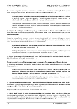 GUÍA	DE	PRACTICA	CLÍNICA																																																PREVENCIÓN	Y	TRATAMIENTO	
	
																																																																																																																																							©	NPUAP/EPUAP/PPPIA	26	
	
2.	Seleccione	una	postura	sentada	que	sea	aceptada		por	el	individuo	y	minimice	las	presiones	y	la	cizalla	ejercida	
sobre	la	piel	y	los	tejidos	blandos.	(Nivel	de	evidencia	=	C;	Fuerza	de	Recomendación	=	++)	
	
2.1.	Proporcione	una	adecuada	inclinación	del	asiento	para	evitar	que	se	deslice	hacia	delante	en	el	sillón	o	
en	 la	 silla	 de	 ruedas,	 y	 colocar	 un	 reposapiés	 y	 reposabrazos	 para	 mantener	 la	 postura	 correcta	 y	 la	
redistribución	de	la	presión.	(Fuerza	de	Evidencia	=	C;	Fuerza	de	Recomendación	=	+)	
	
El	isquion	soporta	una	intensa	presión	cuando	la	persona	está	sentada.	La	presión	permanece	ininterrumpida	
cuando	la	persona	está	paralizada	porque	los	pequeños	movimientos	involuntarios	que	restablecen	el	flujo	
sanguíneo	a	los	tejidos	están	ausentes.	
	
3.	Asegúrese	de	que	los	pies	estén	bien	apoyados,	ya	sea	directamente	en	el	suelo,	sobre	un	taburete	o	en	un	
reposapiés	cuando	está	sentado	(posición	vertical)	en	un	sillón	o	en	silla	de	ruedas.	(Nivel	de	evidencia	=	C;	Fuerza	de	
Recomendación	=	++)	
	
Para	evitar	cizalla	y	fricción	seleccione	un	asiento	con	una	altura	apropiada	para	la	persona.	Si	los	pies	no	pueden	
colocarse	directamente	sobre	el	suelo,	la	altura	del	reposapiés	se	debe	ajustar	de	manera	que	se	incline	ligeramente	la	
pelvis	colocando	los	muslos	ligeramente	más	abajo	que	horizontalmente.	
	
3.1.	Evite	el	uso	de	la	elevación	de	la	pierna	si	el	individuo	tiene	una	longitud	isquiotibial	inadecuada.	(Fuerza	
de	evidencia	=	C;	Fuerza	de	Recomendación	=	+)	
	
Si	la	longitud	isquiotibial	es	inadecuada	y	se	uso	un	dispositivo	para	elevar	las	piernas,	la	pelvis	se	apoyará	en	
el	sacro	en	postura	sentada,	causando	un	aumento	de	la	presión	en	el	coxis	y	/	o	sacro.	
	
4.	Limite	el	tiempo	que	un	individuo	pasa	sentado	en	una	silla	/	sillón	sin	superficie	especial	de	alivio	de		la	presión.	
(Nivel	de	evidencia	=	B;	Fuerza	de	Recomendación	=	++)	
	
Recomendaciones	adicionales	para	personas	con	úlceras	por	presión	existentes	
1.	 No	 coloque	 un	 individuo	 directamente	 sobre	 una	 úlcera	 por	 presión.	 (Nivel	 de	 evidencia	 =	 C;	 Fuerza	 de	
Recomendación	=	+)	
	
1.1.	Coloque	a	la	persona	sobre	un	área	donde	no	haya	sospecha	de	lesión	de	tejidos	profundos	y	esté	con	
la	piel	intacta.	Si	la	presión	sobre	la	zona	no	puede	ser	aliviada	mediante	cambios	posturales,	seleccione	una	
superficie	de	apoyo	adecuada.	(Fuerza	de	Evidencia	=	C;	Fuerza	de	Recomendación	=	+)	
	
La	 presión	 reduce	 la	 perfusión	 a	 los	 tejidos	 lesionados.	 La	 presión	 continua	 sobre	 una	 úlcera	 por	 presión	
existente	retrasará	curación	y	puede	causar	un	deterioro	adicional.	
	
2.	Continúe	realizando	cambios	posturales		a	la	persona,	independientemente	de	la	superficie	de	apoyo	en	uso.	
Establezca	la	frecuencia	de	cambios	posturales	en	base	a		las	características	de	la	superficie	de	apoyo	y	la	respuesta	
de	la	persona.	(Nivel	de	evidencia	=	C;	Fuerza	de	Recomendación	=	++)	
	
Ninguna		superficie	de	apoyo	proporciona	un	alivio	completo	de	la	presión.	
	
3.	Examine	la	piel	en	busca	de	posible	daño	adicional	cada	vez	que	el	individuo	se	gire	o	se	vuelva	a	colocar.	No	
coloque	a	la	persona	sobre	una	superficie	del	cuerpo	que	esté	dañada	o	que	aún	se	encuentre	enrojecida	por	algún	
episodio	de	carga	de	presión	anterior,	especialmente	si	el	área	de	enrojecimiento	no	palidece	(es	decir,	ya	existe	una	
úlcera	por	presión	de	categoría	I).	(Nivel	de	evidencia	=	C;	Fuerza	de	Recomendación	=	++)		
	
 