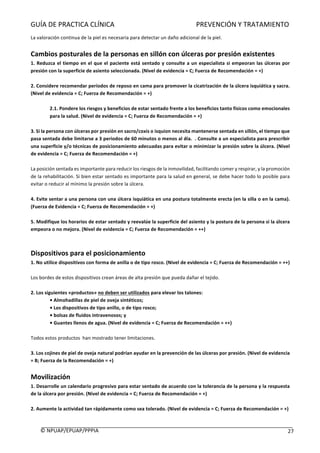 GUÍA	DE	PRACTICA	CLÍNICA																																																PREVENCIÓN	Y	TRATAMIENTO	
	
©	NPUAP/EPUAP/PPPIA						 27	
La	valoración	continua	de	la	piel	es	necesaria	para	detectar	un	daño	adicional	de	la	piel.	
	
Cambios	posturales	de	la	personas	en	sillón	con	úlceras	por	presión	existentes	
1.	Reduzca	el	tiempo	en	el	que	el	paciente	está	sentado	y	consulte	a	un	especialista	si	empeoran	las	úlceras	por	
presión	con	la	superficie	de	asiento	seleccionada.	(Nivel	de	evidencia	=	C;	Fuerza	de	Recomendación	=	+)	
	
2.	Considere	recomendar	períodos	de	reposo	en	cama	para	promover	la	cicatrización	de	la	úlcera	isquiática	y	sacra.	
(Nivel	de	evidencia	=	C;	Fuerza	de	Recomendación	=	+)	
	
2.1.	Pondere	los	riesgos	y	beneficios	de	estar	sentado	frente	a	los	beneficios	tanto	físicos	como	emocionales	
para	la	salud.	(Nivel	de	evidencia	=	C;	Fuerza	de	Recomendación	=	+)	
	
3.	Si	la	persona	con	úlceras	por	presión	en	sacro/coxis	o	isquion	necesita	mantenerse	sentada	en	sillón,	el	tiempo	que	
pasa	sentada	debe	limitarse	a	3	periodos	de	60	minutos	o	menos	al	día.		.	Consulte	a	un	especialista	para	prescribir	
una	superficie	y/o	técnicas	de	posicionamiento	adecuadas	para	evitar	o	minimizar	la	presión	sobre	la	úlcera.	(Nivel	
de	evidencia	=	C;	Fuerza	de	Recomendación	=	+)	
	
La	posición	sentada	es	importante	para	reducir	los	riesgos	de	la	inmovilidad,	facilitando	comer	y	respirar,	y	la	promoción	
de	la	rehabilitación.	Si	bien	estar	sentado	es	importante	para	la	salud	en	general,	se	debe	hacer	todo	lo	posible	para	
evitar	o	reducir	al	mínimo	la	presión	sobre	la	úlcera.	
	
4.	Evite	sentar	a	una	persona	con	una	úlcera	isquiática	en	una	postura	totalmente	erecta	(en	la	silla	o	en	la	cama).	
(Fuerza	de	Evidencia	=	C;	Fuerza	de	Recomendación	=	+)	
	
5.	Modifique	los	horarios	de	estar	sentado	y	reevalúe	la	superficie	del	asiento	y	la	postura	de	la	persona	si	la	úlcera	
empeora	o	no	mejora.	(Nivel	de	evidencia	=	C;	Fuerza	de	Recomendación	=	++)	
	
	
Dispositivos	para	el	posicionamiento	
1.	No	utilice	dispositivos	con	forma	de	anilla	o	de	tipo	rosco.	(Nivel	de	evidencia	=	C;	Fuerza	de	Recomendación	=	++)	
	
Los	bordes	de	estos	dispositivos	crean	áreas	de	alta	presión	que	pueda	dañar	el	tejido.	
	
2.	Los	siguientes	«productos»	no	deben	ser	utilizados	para	elevar	los	talones:	
•	Almohadillas	de	piel	de	oveja	sintéticos;	
•	Los	dispositivos	de	tipo	anillo,	o	de	tipo	rosco;	
•	bolsas	de	fluidos	intravenosos;	y	
•	Guantes	llenos	de	agua.	(Nivel	de	evidencia	=	C;	Fuerza	de	Recomendación	=	++)	
	
Todos	estos	productos		han	mostrado	tener	limitaciones.	
	
3.	Los	cojines	de	piel	de	oveja	natural	podrían	ayudar	en	la	prevención	de	las	úlceras	por	presión.	(Nivel	de	evidencia	
=	B;	Fuerza	de	la	Recomendación	=	+)	
	
Movilización	
1.	Desarrolle	un	calendario	progresivo	para	estar	sentado	de	acuerdo	con	la	tolerancia	de	la	persona	y	la	respuesta	
de	la	úlcera	por	presión.	(Nivel	de	evidencia	=	C;	Fuerza	de	Recomendación	=	+)	
	
2.	Aumente	la	actividad	tan	rápidamente	como	sea	tolerado.	(Nivel	de	evidencia	=	C;	Fuerza	de	Recomendación	=	+)	
	
 