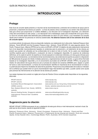 GUÍA	DE	PRACTICA	CLÍNICA																																																																										INTRODUCCIÓN	
	
©	NPUAP/EPUAP/PPPIA	 1	
INTRODUCCION
Prologo
Esta Guía de consulta rápida presenta un resumen de las recomendaciones y extractos de la evidencia de apoyo para la
prevención y tratamiento de úlceras por presión. La Guia de práctica clínica completa es una versión más exhaustiva de
esta guía clínica que proporcionar un análisis detallado y una discusión de la investigación disponible, una valoración
crítica del conocimiento en este campo, y una descripción de la metodología usada para el desarrollo de la guía clínica.
La Guía de consulta rápida está destinada para profesionales de salud con poco tiempo y que necesidad una consulta
rápida para la atención de personas en entornos asistenciales. No deberían basarse solo en los extractos de la Guía
de consulta rápida.
La primera edición de esta guía clínica se desarrollo mediante una colaboración de 4 años entre National Pressure Ulcer
Advisory Panel (NPUAP) and the European Pressure Ulcer Advisory Panel (EPUAP). En esta segunda edición, Pan
Pacific Pressure Injury Alliance (PPPIA) se ha unido a la NPUAP y EPUAP. El objetivo de esta colaboración internacional
fuer el de desarrollar recomendaciones basadas en evidencias para la prevención y el tratamiento de las úlceras por
presión que puedan ser utilizadas por los profesionales de la salud en todo el mundo. Se ha usado una metodología
científica explicita para la identificación y evaluación de toda la investigación disponible. En ausencia de evidencias
definitivas, se ha usado la opinión de expertos (a menudo apoyado en evidencias indirectas y en otras guías clínicas) para
hacer las recomendaciones. Los borradores de las recomendaciones y las evidencias de soporte se pusieron a disposición
de 986 personas de grupos de interés invitadas (personas y organizaciones) de todo el mundo. La guía clínica final está
basada en la investigación disponible y en el conocimiento acumulado de la NPUAP, EPUAP, PPPIA y los grupos de
interés. En esta edición de la guía clínica se usó un proceso de votación de consenso (GRADE) para asignar un grado
de fuerza a cada recomendación. La fuerza de recomendación identifica la importancia de la recomendación en base a
su potencial para mejorar los resultados de salud de los pacientes. Proporciona a los profesionales de la salud un indicador
de la confianza que pueden tener en que la recomendación haga más beneficio que daño, y puede usarse como ayuda
para priorizar las intervenciones en la atención de las úlceras por presión.
Las copias impresas de la versión en inglés de la Guía de Práctica Clínica completa están disponibles en los siguientes
sitios web:
NPUAP website: www.npuap.org
EPUAP website: www.epuap.org
Australian Wound Management Association
(AWMA) website:
www.awma.com.au Hong Kong Enterostomal Therapist
Society website:www.etnurse.com.hk
New Zealand Wound Care Society (NZWCS)
website:
www.nzwcs.org.nz
Wound Healing Society Singapore website: www.woundhealingsociety.org.sg
International Pressure Ulcer Guideline
website:
www.internationalguideline.com
Sugerencia para la citación
NPUAP, EPUAP Y PPPIA promueven el uso y adaptación de esta guía clínica a nivel internacional, nacional o local. Se
pide que se cite la fuente, usando el siguiente formato:
National Pressure Ulcer Advisory Panel, European Pressure Ulcer Advisory Panel and Pan
Pacific Pressure Injury Alliance. Prevención y Tratamiento de las úlceras por presión: Guía de consulta
rápida. Emily Haesler (Ed.). Cambridge Media: Perth, Australia; 2014.Versión española.
 