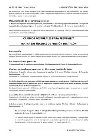 GUÍA	DE	PRACTICA	CLÍNICA																																																PREVENCIÓN	Y	TRATAMIENTO	
	
																																																																																																																																							©	NPUAP/EPUAP/PPPIA	28	
Las	personas	en	cama	deben	progresar	hacía	el	estar	sentado	y	la	deambulación	lo	más	rápidamente		que	puedan	
tolerar.	Los	horarios	de	deambulación	pueden	ayudar	a	compensar	el	deterioro	clínico	a	menudo	observado	en	personas	
sometidas	a	reposo	en	cama	prolongado.	
	
Documentación	de	los	cambios	posturales	
1.	Registre	los	regímenes	de	cambios	posturales,	especificando	la	frecuencia	y	la	posición	adoptada,	e	incluya	una	
evaluación	del	resultado	del	régimen	de	cambios	posturales.	(Nivel	de	evidencia	=	C;	Fuerza	de	Recomendación	=	+)	
	
La	documentación	proporciona	un	registro	escrito	de	la	prestación	de	cuidados	y,	como	tal,	sirve	como	evidencia	de	
que	se	hicieron	los	cambios	posturales.	
	
CAMBIOS	POSTURALES	PARA	PREVENIR	Y	
TRATAR	LAS	ÚLCERAS	DE	PRESIÓN	DEL	TALÓN	
	
Introducción	
La	reducción	de	la	presión	y	cizalla	en	el	talón	es	un	importante	punto	de	interés	en	la	práctica	clínica.	La	prominencia	
posterior	del	talón	sostiene	una	intensa	presión,	incluso	cuando	se	utiliza	una	superficie	de	redistribución	de	la	presión.	
	
Recomendaciones	generales	
1.	Inspeccione	la	piel	de	los	talones	con	regularidad.	(Nivel	de	evidencia	=	C;	Fuerza	de	Recomendación	=	++)	
	
Cambios	posturales	para	prevenir	las	úlceras	por	presión	del	talón	
1.	 Asegúrese	 de	 que	 los	 talones	 están	 libres	 sobre	 la	 superficie	 de	 la	 cama.	 (Nivel	 de	 evidencia	 =	 C;	 Fuerza	 de	
Recomendación	=	++)	
Idealmente,	los	talones	deben	estar	libres	de	toda	presión,	un	estado	llamado	a	veces	'talones	flotantes'.	
	
1.1.	Utilice	dispositivos	de	suspensión	del	talón	que	elevan	y	descargan	completamente	el	talón	de	una	manera	tal	
que	se	distribuye	el	peso	de	la	pierna	a	lo	largo	de	la	pantorrilla	sin	poner	presión	en	el	tendón	de	Aquiles.	(Nivel	de	
evidencia	=	B;	Fuerza	de	Recomendación	=	++)	
Los	dispositivos	de	suspensión	del	talón	son	preferibles	para	el	uso	a	largo	plazo,	o	para	personas	que	no	puedan	
mantener	sus	piernas	en	las	almohadas.	
	
2.	Las	rodillas	deben	estar	en	leve	flexión	(5°	a	10°).	(Nivel	de	evidencia	=	C;	Fuerza	de	Recomendación	=	+)	
Hay	evidencia	indirecta	de	que	la	hiperextensión	de	la	rodilla	puede	causar	obstrucción	de	la	vena	poplítea,	y	esto	podría	
predisponer	a	un	individuo	a	trombosis	venosa	profunda	(TVP).	
	
3.	 Evite	 crear	 zonas	 de	 alta	 presión,	 sobre	 todo	 en	 el	 tendón	 de	 Aquiles.	 (Nivel	 de	 evidencia	 =	 C;	 Fuerza	 de	 la	
Recomendación	=	+)	
	
3.1.	Use	un	cojín	de	espuma	debajo	de	la	longitud	total	de	las	pantorrillas	para	elevar	los	talones.	(Nivel	de	
evidencia	=	B;	Fuerza	de	Recomendación	=	+)	
	
Las	almohadas	o	los	cojines	de	espuma	utilizados	para	la	elevación	del	talón	deben	extenderse	a	la	longitud	de	
la	pantorrilla	para	evitar	las	zonas	de	alta	la	presión,	en	particular	bajo	el	tendón	de	Aquiles.	Flexione	la	rodilla	
ligeramente	para	evitar	la	compresión	de	la	vena	poplítea	y	un	mayor	riesgo	de	TVP.	
	
 
