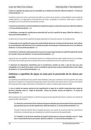 GUÍA	DE	PRACTICA	CLÍNICA																																																PREVENCIÓN	Y	TRATAMIENTO	
	
																																																																																																																																							©	NPUAP/EPUAP/PPPIA	30	
2.	Elija	una	superficie	de	soporte	que	sea	compatible	con	el	ámbito	de	la	atención.	(Nivel	de	evidencia	=	C;	Fuerza	de	
la	Recomendación	=	+)	
	
Considere	el	peso	de	la	cama,	la	estructura	del	edificio,	la	anchura	de	las	puertas,	la	disponibilidad	ininterrumpida	de	
energía	 eléctrica,	 y	 la	 seguridad	 de	 funcionamiento	 del	 motor,	 incluyendo	 su	 ventilación.	 Debe	 existir	 un	 plan	 de	
contingencia	en	el	caso	de	fallo	de	alimentación	al	motor.	
	
3.	Examine	la	conveniencia	y	la	funcionalidad	de	la	superficie	de	apoyo	en	cada	visita	a	la	persona.	(Nivel	de	evidencia	
=	C;	Fuerza	de	Recomendación	=	++)	
	
4.	Identifique	y	prevenga	las	complicaciones	potenciales	del	uso	de	la	superficie	de	apoyo.	(Nivel	de	evidencia	=	C;	
Fuerza	de	la	Recomendación	=	+)	
	
La	selección	y	el	manejo	de	las	superficies	de	apoyo	adecuado	es	la	clave	para	prevenir	las	complicaciones.	
	
5.	Compruebe	que	la	superficie	de	apoyo	está	siendo	utilizada	dentro	de	su	tiempo	de	vida	funcional,	como	indican	
las	recomendaciones	del	fabricante	(u	otro	método	de	prueba	reconocido	por	la	industria)	antes	de	su	uso.	(Nivel	de	
evidencia	=	C;	Fuerza	de	Recomendación	=	+)	
	
6.	Continúe	con	realizando	cambios	posturales	a	la	persona	aunque	tenga	colocada	una	superficie	especial	de	manejo	
de	la	presión.	(Fuerza	de	Evidencia	=	C;	Fuerza	de	Recomendación	=	++)	
	
A	pesar	de	usar	una	superficie	de	manejo	de	la	presión,	los	cambios	posturales	siguen	siendo	necesarios.	Sin	embargo,	
la	frecuencia	de	cambios	posturales	se	puede	alterar	como	resultado	del	uso	de	una	superficie	de	soporte.	
	
7.	 Seleccione	 los	 dispositivos,	 absorbentes	 para	 la	 incontinencia,	 prendas	 de	 vestir	 y	 ropa	 de	 cama	 que	 sean	
compatibles	con	la	superficie	de	apoyo.	Limite	la	cantidad	de	ropa	de	cama	y	cojines	colocados	sobre	la	cama.	(Nivel	
de	evidencia	=	C;	Fuerza	de	Recomendación	=	++)	
	
Colchones	y	superficies	de	apoyo	en	cama	para	la	prevención	de	las	úlceras	por	
presión	
Las	superficies	de	redistribución	de	la	presión	están	diseñadas	o	bien	para	aumentar	el	área	de	superficie	del	cuerpo	
que	entra	en	contacto	con	la	superficie	de	apoyo	(para	reducir	la	presión)	o	para	alterar	de	forma	secuencial	las	partes	
del	cuerpo	que	llevan	carga,	reduciendo	así	la	duración	de	la	carga	en	cualquier	lugar	anatómico	dado.	
	
1.	Use	un	colchón	de	espuma	reactiva	de	alta	especificación	en	lugar	de	un	colchón	convencional	para	todas	las	
personas	 valoradas	 como	 en	 	 riesgo	 de	 desarrollar	 	 úlceras	 por	 presión.	 (Fuerza	 de	 Evidencia	 =	 A;	 Fuerza	 de	
Recomendación	=	+)	
	
No	hay	evidencia	de	la	superioridad	de	un	colchón	de	espuma	de	alta	especificación	frente	a	cualquier	otro	colchón	de	
espuma	de	alta	especificación.	
	
1.1.	Revise	las	características	de	los	colchones	de	espuma	utilizados	para	la	prevención	de	úlceras	por	presión	
para	garantizar	que	son	de	alta	especificación.	(Nivel	de	evidencia	=	C;	Fuerza	de	Recomendación	=++)	
	
Consulte	la	Guía	de	Práctica	Clínica	completa	para	tener	una	opinión	de	consenso	sobre	las	características	
mínimas	de	un	producto	para	ser	considerado	un	colchón	de	espuma	de	alta	especificación.	
	
1.2.	Considere	el	uso	de	otras	superficies	de	soporte	reactivo	para	las	personas	valoradas	como	en		riesgo	
para		el	desarrollo	de	úlceras	por	presión.	(Nivel	de	evidencia	=	C;	Fuerza	de	Recomendación	=	+)	
	
 