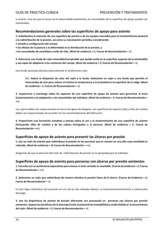 GUÍA	DE	PRACTICA	CLÍNICA																																																PREVENCIÓN	Y	TRATAMIENTO	
	
																																																																																																																																							©	NPUAP/EPUAP/PPPIA	32	
o	muerto.	Una	vez	que	la	úlcera	se	ha	desarrollado	totalmente,	las	necesidades	de	la	superficie	de	apoyo	pueden	ser	
reevaluadas.	
	
Recomendaciones	generales	sobre	las	superficies	de	apoyo	para	asiento	
1.	Individualice	la	selección	de	una	superficie	de	asiento	y	de	los	equipos	asociados	para	el	mantenimiento	postural	
y	la	redistribución	de	la	presión,	así	como	su	reevaluación	periódica	considerando:	
•	tamaño	y	configuración	del	cuerpo;	
•	los	efectos	de	la	postura	y	la	deformidad	en	la	distribución	de	la	presión;	y	
•	las	necesidades	de	movilidad	y	estilo	de	vida.	(Nivel	de	evidencia	=	C;	Fuerza	de	Recomendación	=	+)	
	
2.	Seleccione	una	funda	de	cojín	extensible/transpirable	que	quede	suelta	en	la	superficie	superior	de	la	almohadilla	
y	sea	capaz	de	adaptarse	a	los	contornos	del	cuerpo.	(Nivel	de	evidencia	=	C;	Fuerza	de	Recomendación	=	+)	
	
Una	funda	apretada	afectará	adversamente	el	rendimiento	cojín.	
	
2.1.	 Valore	 la	 disipación	 de	 calor	 del	 cojín	 y	 la	 funda.	 Seleccione	 un	 cojín	 y	 una	 funda	 que	 permita	 el	
intercambio	de	aire	para	reducir	al	mínimo	la	temperatura	y	la	humedad	en	la	superficie	de	la	nalga.	(Nivel	
de	evidencia	=	C;	Fuerza	de	Recomendación	=	+)	
	
3.	 Inspeccione	 y	 mantenga	 todos	 los	 aspectos	 de	 una	 superficie	 de	 apoyo	 de	 asiento	 para	 garantizar	 el	 buen	
funcionamiento	y	la	adaptación	a	las	necesidades	del	individuo.	(Nivel	de	evidencia	=	C;	Fuerza	de	Recomendación	=	
++)	
	
Los	cojines	deben	ser	inspeccionados	en	busca	de	signos	de	desgaste.	Las	superficies	de	soporte	(sillas	y	sillas	de	ruedas)	
deben	ser	inspeccionadas	de	acuerdo	con	las	recomendaciones	del	fabricante.	
	
4.	Proporcione	una	formación	completa	y	precisa	sobre	el	uso	y	el	mantenimiento	de	una	superficie	de	asiento	
(incluyendo	 sillas	 de	 ruedas)	 y	 de	 los	 cojines	 entregados	 a	 la	 persona.	 (Nivel	 de	 evidencia	 =	 C;	 Fuerza	 de	
Recomendación	=++)	
	
Superficies	de	apoyo	de	asiento	para	prevenir	las	úlceras	por	presión	
1.	Use	un	cojín	de	asiento	que	redistribuya	la	presión	en	las	personas	que	se	sientan	en	una	silla	cuya	movilidad	es	
reducida.	(Nivel	de	evidencia	=	B;	Fuerza	de	Recomendación	=	++)	
	
Asegúrese	de	que	la	selección	del	cojín	de		redistribución	de	presión	es	la	apropiada	para	el	individuo.	
	
Superficies	de	apoyo	de	asiento	para	personas	con	úlceras	por	presión	existentes	
1.	Consulte	con	un	profesional	especialista	para	evaluar	si	estar	sentado	es	inevitable.	(Fuerza	de	evidencia	=	C;	Fuerza	
de	Recomendación	=	++)	
	
2.	Seleccione	un	cojín	que	redistribuya	de	manera	efectiva	la	presión	fuera	de	la	úlcera.	(Fuerza	de	Evidencia	=	C;	
Fuerza	de	Recomendación	=	+)	
	
El	cojín	logra	redistribuir	de	la	presión	en	uno	de	los	dos	métodos	básicos:	la	inmersión/envolvimiento	o	redirección/	
descarga.	
	
3.	 Use	 los	 dispositivos	 de	 asiento	 de	 presión	 alternante	 con	 precaución	 en	 	 personas	 con	 úlceras	 por	 presión	
existentes.	Sopese	los	beneficios	de	la	descarga	frente	al	potencial	de	inestabilidad	y	cizalla	debido	al		funcionamiento	
del	cojín.	(Nivel	de	evidencia	=	C;	Fuerza	de	Recomendación	=	+)	
	
 