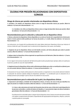 GUÍA	DE	PRACTICA	CLÍNICA																																																PREVENCIÓN	Y	TRATAMIENTO	
	
©	NPUAP/EPUAP/PPPIA						 33	
	
ÚLCERAS	POR	PRESIÓN	RELACIONADAS	CON	DISPOSITIVOS	
CLÍNICOS	
	
Riesgo	de	úlceras	por	presión	relacionadas	con	dispositivos	clínicos.	
1.	 Considere	 a	 los	 adultos	 con	 dispositivos	 clínicos	 como	 en	 riesgo	 de	 desarrollar	 úlceras	 por	 presión.	 (Nivel	 de	
evidencia	=	B;	Fuerza	de	la	Recomendación	=	++)	
	
1.1.	Considere	a	los	niños	con	dispositivos	clínicos	como	en	riesgo	de	desarrollar	úlceras	por	presión.	(Nivel	
de	evidencia	=	B;	Fuerza	de	la	Recomendación	=	++)	
	
Recomendaciones	para	la	selección	y	colocación	de	un	dispositivo	clínico	
1.	Revise	y	seleccione	los	dispositivos	clínicos	disponibles	en	su	centro	en	función	de	la	capacidad	de	los	mismos	para	
inducir	el	menor	grado	de	daño	posible	por	las	fuerzas	de	presión	y	/	o	cizalla.	(Nivel	de	evidencia	=	B;	Fuerza	de	
Recomendación	=	++)	
	
Las	instituciones,	con	el	apoyo	de	los	profesionales	de	la	salud,	deben	seleccionar	dispositivos	clínicos	que	reduzcan	al	
mínimo	el	daño	de	la	piel.	Esto	puede	incluir	la	selección	de	los	dispositivos	más	suaves,	más	flexibles.	
	
2.	Asegúrese	de	que	los	dispositivos	clínicos	son	del	tamaño	correcto	y	de	forma	adecuada	para	evitar	la	presión	
excesiva.	(Nivel	de	evidencia	=	C;	Fuerza	de	Recomendación	=	++)	
	
3.	Aplique	todos	los	dispositivos	clínicos	siguiendo	las	especificaciones	del	fabricante.	(Nivel	de	evidencia	=	C;	Fuerza	
de	la	Recomendación	=	++)	
	
Si	no	se	siguen	instrucciones	de	aplicación	del	fabricante	puede	resultar	perjudicial	(por	ejemplo,	daños	en	la	piel)	para	
la	persona	y	puede	ser	causa	de	responsabilidad.	
	
4.	Asegúrese	de	que	los	dispositivos	clínicos	están	suficientemente	fijados	para	evitar	su	movilización	accidental,	pero		
sin	crear	presión	adicional.	(Nivel	de	evidencia	=	C;	Fuerza	de	Recomendación	=	++)	
	
En	situaciones	en	las	que	simple	cambio	postural	no	alivia	la	presión,	es	importante	no	crear	presión	adicional	mediante	
la	 colocación	 de	 excesivos	 apósitos	 debajo	 de	 dispositivos	 apretados.
10
	 La	 consideración	 para	 la	 colocación	 de	 un	
vendaje	protector	para	proteger	la	piel	se	discute	más	adelante	en	esta	sección.		
	
Recomendaciones	para	la	valoración	de	la	piel	y	los	dispositivos	clínicos	
1.	Inspeccione	la	piel	debajo	y	alrededor	de	los	dispositivos	clínicos,	al	menos,	dos	veces	al	día	para	identificar	los	
signos	de	presión	en	el	tejido	circundante.	(Nivel	de	evidencia	=	C;	Fuerza	de	Recomendación	=	+)	
	
1.1.	Lleve	a	cabo	valoraciones	de	la	piel	más	frecuentes	(mas	de	dos	veces	al	día)	entre	la	piel-dispositivo	de	
las	personas	vulnerables	a	cambios	de	balance	de	líquidos	y	/	o	que	presenten	signos	de	edema	localizado	o	
generalizado.	(Nivel	de	evidencia	=	C;	Fuerza	de	Recomendación	=	++)	
	
El	profesional	de	la	salud	debe	aplicar	cualquier	tipo	de	dispositivo	clínico	siendo	consciente	del	potencial	daño	
a	los	tejidos	y	empeoramiento	del	edema.	Dependiendo	del	tipo/propósito	del	dispositivo,	aflojarlo,	sustituirlo	
o	quitarlo	puede	ser	aconsejado.	
		
 