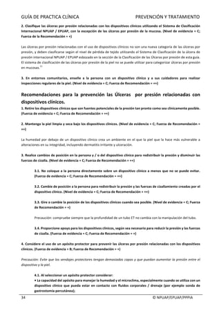 GUÍA	DE	PRACTICA	CLÍNICA																																																PREVENCIÓN	Y	TRATAMIENTO	
	
																																																																																																																																							©	NPUAP/EPUAP/PPPIA	34	
2.	Clasifique	las	úlceras	por	presión	relacionadas	con	los	dispositivos	clínicos	utilizando	el	Sistema	de	Clasificación	
Internacional	NPUAP	/	EPUAP,	con	la	excepción	de	las	úlceras	por	presión	de	la	mucosa.	(Nivel	de	evidencia	=	C;	
Fuerza	de	la	Recomendación	=	+)	
	
Las	úlceras	por	presión	relacionadas	con	el	uso	de	dispositivos	clínicos	no	son	una	nueva	categoría	de	las	úlceras	por	
presión,	y	deben	clasificarse	según	el	nivel	de	pérdida	de	tejido	utilizando	el	Sistema	de	Clasificación	de	la	úlcera	de	
presión	internacional	NPUAP	/	EPUAP	esbozado	en	la	sección	de	la	Clasificación	de	las	Úlceras	por	presión	de	esta	guía.	
El	sistema	de	clasificación	de	las	úlceras	por	presión	de	la	piel	no	se	puede	utilizar	para	categorizar	úlceras	por	presión	
en	mucosas.
11
	
	
3.	 En	 entornos	 comunitarios,	 enseñe	 a	 la	 persona	 con	 un	 dispositivo	 clínico	 y	 a	 sus	 cuidadores	 para	 realizar	
inspecciones	regulares	de	la	piel.	(Nivel	de	evidencia	=	C;	Fuerza	de	Recomendación	=	++)	
	
Recomendaciones	 para	 la	 prevención	 las	 Úlceras	 	 por	 presión	 relacionadas	 con	
dispositivos	clínicos.	
1.	Retire	los	dispositivos	clínicos	que	son	fuentes	potenciales	de	la	presión	tan	pronto	como	sea	clínicamente	posible.	
(Fuerza	de	evidencia	=	C;	Fuerza	de	Recomendación	=	++)	
	
2.	Mantenga	la	piel	limpia	y	seca	bajo	los	dispositivos	clínicos.	(Nivel	de	evidencia	=	C;	Fuerza	de	Recomendación	=	
++)	
	
La	humedad	por	debajo	de	un	dispositivo	clínico	crea	un	ambiente	en	el	que	la	piel	que	la	hace	más	vulnerable	a	
alteraciones	en	su	integridad,	incluyendo	dermatitis	irritante	y	ulceración.	
	
3.	Realice	cambios	de	posición	en	la	persona	y	/	o	del	dispositivo	clínico	para	redistribuir	la	presión	y	disminuir	las	
fuerzas	de	cizalla.	(Nivel	de	evidencia	=	C;	Fuerza	de	Recomendación	=	++)	
	
3.1.	No	coloque	a	la	persona	directamente	sobre	un	dispositivo	clínico	a	menos	que	no	se	puede	evitar.	
(Fuerza	de	evidencia	=	C;	Fuerza	de	Recomendación	=	++)	
	
3.2.	Cambie	de	posición	a	la	persona	para	redistribuir	la	presión	y	las	fuerzas	de	cizallamiento	creadas	por	el	
dispositivo	clínico.	(Nivel	de	evidencia	=	C;	Fuerza	de	Recomendación	=	++)	
	
3.3.	Gire	o	cambie	la	posición	de	los	dispositivos	clínicos	cuando	sea	posible.	(Nivel	de	evidencia	=	C;	Fuerza	
de	Recomendación	=	+)	
	
Precaución:	compruebe	siempre	que	la	profundidad	de	un	tubo	ET	no	cambia	con	la	manipulación	del	tubo.	
	
3.4.	Proporcione	apoyo	para	los	dispositivos	clínicos,	según	sea	necesario	para	reducir	la	presión	y	las	fuerzas	
de	cizalla.	(Fuerza	de	evidencia	=	C;	Fuerza	de	Recomendación	=	+)	
	
4.	Considere	el	uso	de	un	apósito	protector	para	prevenir	las	úlceras	por	presión	relacionadas	con	los	dispositivos	
clínicos.	(Fuerza	de	evidencia	=	B;	Fuerza	de	Recomendación	=	+)	
	
Precaución:	Evite	que	los	vendajes	protectores	tengan	demasiadas	capas	y	que	puedan	aumentar	la	presión	entre	el	
dispositivo	y	la	piel.	
	
4.1.	Al	seleccionar	un	apósito	protector	considerar:	
•	La	capacidad	del	apósito	para	manejar	la	humedad	y	el	microclima,	especialmente	cuando	se	utiliza	con	un	
dispositivo	 clínico	que	 pueda	 estar	 en	 contacto	 con	 fluidos	 corporales	 /	 drenaje	 (por	ejemplo	sonda	 de	
gastrostomía	percutánea);	
 