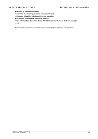 GUÍA	DE	PRACTICA	CLÍNICA																																																PREVENCIÓN	Y	TRATAMIENTO	
	
©	NPUAP/EPUAP/PPPIA						 35	
•	facilidad	de	aplicación	y	retirada;	
•	capacidad	de	valorar	regularmente	el	estado	de	la	piel;	
•	El	espesor	del	apósito	bajo	dispositivos	muy	ajustados;	
•	localización	anatómica	del	dispositivo	médico;	y	
•	Tipo	/	finalidad	del	dispositivo	clínico.	(Nivel	de	evidencia	=	C;	Fuerza	de	Recomendación	
=	++)	
	
Es	importante	seleccionar	un	apósito	que	sea	apropiado	para	la	persona	y	el	uso	clínico.
	
	
	
	
	
	
	
	
	
	
	
	 	
 