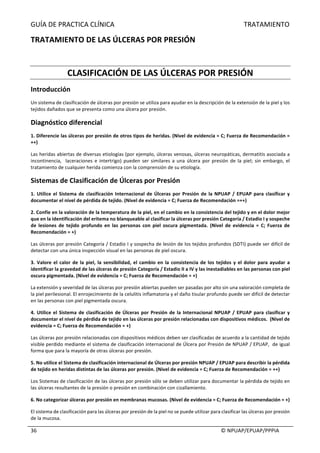 GUÍA	DE	PRACTICA	CLÍNICA																																																																												TRATAMIENTO	
	
																																																																																																																																							©	NPUAP/EPUAP/PPPIA	36	
TRATAMIENTO	DE	LAS	ÚLCERAS	POR	PRESIÓN	
	
CLASIFICACIÓN	DE	LAS	ÚLCERAS	POR	PRESIÓN	
Introducción	
Un	sistema	de	clasificación	de	úlceras	por	presión	se	utiliza	para	ayudar	en	la	descripción	de	la	extensión	de	la	piel	y	los	
tejidos	dañados	que	se	presenta	como	una	úlcera	por	presión.	
Diagnóstico	diferencial	
1.	Diferencie	las	úlceras	por	presión	de	otros	tipos	de	heridas.	(Nivel	de	evidencia	=	C;	Fuerza	de	Recomendación	=	
++)	
Las	heridas	abiertas	de	diversas	etiologías	(por	ejemplo,	úlceras	venosas,	úlceras	neuropáticas,	dermatitis	asociada	a	
incontinencia,		laceraciones	e	intertrigo)	pueden	ser	similares	a	una	úlcera	por	presión	de	la	piel;	sin	embargo,	el	
tratamiento	de	cualquier	herida	comienza	con	la	comprensión	de	su	etiología.	
Sistemas	de	Clasificación	de	Úlceras	por	Presión		
1.	Utilice	el	Sistema	de	clasificación	Internacional	de	Úlceras	por	Presión	de	la	NPUAP	/	EPUAP	para	clasificar	y	
documentar	el	nivel	de	pérdida	de	tejido.	(Nivel	de	evidencia	=	C;	Fuerza	de	Recomendación	=++)	
2.	Confíe	en	la	valoración	de	la	temperatura	de	la	piel,	en	el	cambio	en	la	consistencia	del	tejido	y	en	el	dolor	mejor	
que	en	la	identificación	del	eritema	no	blanqueable	al	clasificar	la	úlceras	por	presión	Categoría	/	Estadio	I	y	sospeche	
de	 lesiones	 de	 tejido	 profundo	 en	 las	 personas	 con	 piel	 oscura	 pigmentada.	 (Nivel	 de	 evidencia	 =	 C;	 Fuerza	 de	
Recomendación	=	+)	
Las	úlceras	por	presión	Categoría	/	Estadio	I	y	sospecha	de	lesión	de	los	tejidos	profundos	(SDTI)	puede	ser	difícil	de	
detectar	con	una	única	inspección	visual	en	las	personas	de	piel	oscura.	
3.	Valore	el	calor	de	la	piel,	la	sensibilidad,	el	cambio	en	la	consistencia	de	los	tejidos	y	el	dolor	para	ayudar	a	
identificar	la	gravedad	de	las	úlceras	de	presión	Categoría	/	Estadio	II	a	IV	y	las	inestadiables	en	las	personas	con	piel	
oscura	pigmentada.	(Nivel	de	evidencia	=	C;	Fuerza	de	Recomendación	=	+)	
La	extensión	y	severidad	de	las	úlceras	por	presión	abiertas	pueden	ser	pasadas	por	alto	sin	una	valoración	completa	de	
la	piel	perilesional.	El	enrojecimiento	de	la	celulitis	inflamatoria	y	el	daño	tisular	profundo	puede	ser	difícil	de	detectar	
en	las	personas	con	piel	pigmentada	oscura.	
4.	Utilice	el	Sistema	de	clasificación	de	Úlceras	por	Presión	de	la	Internacional	NPUAP	/	EPUAP	para	clasificar	y	
documentar	el	nivel	de	pérdida	de	tejido	en	las	úlceras	por	presión	relacionadas	con	dispositivos	médicos.		(Nivel	de	
evidencia	=	C;	Fuerza	de	Recomendación	=	+)	
Las	úlceras	por	presión	relacionadas	con	dispositivos	médicos	deben	ser	clasificadas	de	acuerdo	a	la	cantidad	de	tejido	
visible	perdido	mediante	el	sistema	de	clasificación	internacional	de	Úlcera	por	Presión	de	NPUAP	/	EPUAP,		de	igual	
forma	que	para	la	mayoría	de	otras	úlceras	por	presión.	
5.	No	utilice	el	Sistema	de	clasificación	internacional	de	Úlceras	por	presión	NPUAP	/	EPUAP	para	describir	la	pérdida	
de	tejido	en	heridas	distintas	de	las	úlceras	por	presión.	(Nivel	de	evidencia	=	C;	Fuerza	de	Recomendación	=	++)	
Los	Sistemas	de	clasificación	de	las	úlceras	por	presión	sólo	se	deben	utilizar	para	documentar	la	pérdida	de	tejido	en	
las	úlceras	resultantes	de	la	presión	o	presión	en	combinación	con	cizallamiento.	
6.	No	categorizar	úlceras	por	presión	en	membranas	mucosas.	(Nivel	de	evidencia	=	C;	Fuerza	de	Recomendación	=	+)	
El	sistema	de	clasificación	para	las	úlceras	por	presión	de	la	piel	no	se	puede	utilizar	para	clasificar	las	úlceras	por	presión	
de	la	mucosa.	
 