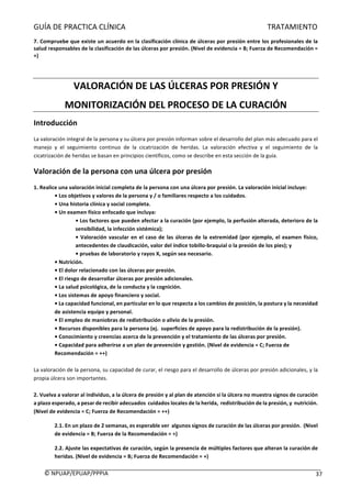 GUÍA	DE	PRACTICA	CLÍNICA																																																																												TRATAMIENTO	
	
©	NPUAP/EPUAP/PPPIA						 37	
7.	Compruebe	que	existe	un	acuerdo	en	la	clasificación	clínica	de	úlceras	por	presión	entre	los	profesionales	de	la	
salud	responsables	de	la	clasificación	de	las	úlceras	por	presión.	(Nivel	de	evidencia	=	B;	Fuerza	de	Recomendación	=	
+)	
	
VALORACIÓN	DE	LAS	ÚLCERAS	POR	PRESIÓN	Y	
MONITORIZACIÓN	DEL	PROCESO	DE	LA	CURACIÓN	
Introducción	
La	valoración	integral	de	la	persona	y	su	úlcera	por	presión	informan	sobre	el	desarrollo	del	plan	más	adecuado	para	el	
manejo	 y	 el	 seguimiento	 continuo	 de	 la	 cicatrización	 de	 heridas.	 La	 valoración	 efectiva	 y	 el	 seguimiento	 de	 la	
cicatrización	de	heridas	se	basan	en	principios	científicos,	como	se	describe	en	esta	sección	de	la	guía.	
Valoración	de	la	persona	con	una	úlcera	por	presión	
1.	Realice	una	valoración	inicial	completa	de	la	persona	con	una	úlcera	por	presión.	La	valoración	inicial	incluye:	
•	Los	objetivos	y	valores	de	la	persona	y	/	o	familiares	respecto	a	los	cuidados.	
•	Una	historia	clínica	y	social	completa.		
•	Un	examen	físico	enfocado	que	incluya:	
•	Los	factores	que	pueden	afectar	a	la	curación	(por	ejemplo,	la	perfusión	alterada,	deterioro	de	la	
sensibilidad,	la	infección	sistémica);	
•	Valoración	vascular	en	el	caso	de	las	úlceras	de	la	extremidad	(por	ejemplo,	el	examen	físico,	
antecedentes	de	claudicación,	valor	del	índice	tobillo-braquial	o	la	presión	de	los	pies);	y	
•	pruebas	de	laboratorio	y	rayos	X,	según	sea	necesario.	
•	Nutrición.	
•	El	dolor	relacionado	con	las	úlceras	por	presión.	
•	El	riesgo	de	desarrollar	úlceras	por	presión	adicionales.	
•	La	salud	psicológica,	de	la	conducta	y	la	cognición.	
•	Los	sistemas	de	apoyo	financiero	y	social.	
•	La	capacidad	funcional,	en	particular	en	lo	que	respecta	a	los	cambios	de	posición,	la	postura	y	la	necesidad	
de	asistencia	equipo	y	personal.	
•	El	empleo	de	maniobras	de	redistribución	o	alivio	de	la	presión.	
•	Recursos	disponibles	para	la	persona	(ej.		superficies	de	apoyo	para	la	redistribución	de	la	presión).	
•	Conocimiento	y	creencias	acerca	de	la	prevención	y	el	tratamiento	de	las	úlceras	por	presión.	
•	Capacidad	para	adherirse	a	un	plan	de	prevención	y	gestión.	(Nivel	de	evidencia	=	C;	Fuerza	de	
Recomendación	=	++)	
	
La	valoración	de	la	persona,	su	capacidad	de	curar,	el	riesgo	para	el	desarrollo	de	úlceras	por	presión	adicionales,	y	la	
propia	úlcera	son	importantes.	
	
2.	Vuelva	a	valorar	al	individuo,	a	la	úlcera	de	presión	y	al	plan	de	atención	si	la	úlcera	no	muestra	signos	de	curación	
a	plazo	esperado,	a	pesar	de	recibir	adecuados		cuidados	locales	de	la	herida,		redistribución	de	la	presión,	y		nutrición.	
(Nivel	de	evidencia	=	C;	Fuerza	de	Recomendación	=	++)	
2.1.	En	un	plazo	de	2	semanas,	es	esperable	ver		algunos	signos	de	curación	de	las	úlceras	por	presión.		(Nivel	
de	evidencia	=	B;	Fuerza	de	la	Recomendación	=	+)	
2.2.	Ajuste	las	expectativas	de	curación,	según	la	presencia	de	múltiples	factores	que	alteran	la	curación	de	
heridas.	(Nivel	de	evidencia	=	B;	Fuerza	de	Recomendación	=	+)	
 