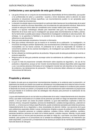 GUÍA	DE	PRACTICA	CLÍNICA																																																																										INTRODUCCIÓN	
																																																																																																																																							©	NPUAP/EPUAP/PPPIA	2	
Limitaciones y uso apropiado de esta guía clínica
• Las guías clínicas son un conjunto de recomendaciones, desarrolladas de forma sistemática, que ayudan
a los profesionales de salud y a pacientes / usuarios a tomar decisiones sobre la atención de salud
apropiada en situaciones clínicas especificas. Las recomendaciones pueden no ser apropiadas para
aplicar en todas las circunstancias.
• La decisión de adoptar alguna recomendación en particular debe hacerse por los profesionales de la salud
teniendo en cuenta los recursos disponibles y las circunstancias de cada paciente individual. Nada de los
incluido en esta guía clínica debe ser considerado como consejo médico para casos concretos.
• Debido a la rigurosa metodología utilizada para desarrollar esta guía, los miembros del Grupo de
Desarrollo de la Guía creen que la investigación que apoya estas recomendaciones es fiable y precisa.
Se ha hecho todo lo posible para evaluar críticamente la investigación contenida en este documento. Sin
embargo, no se garantiza la fiabilidad y la precisión de los estudios individuales a los que se hace
referencia en este documento.
• Esta guía está destinada únicamente a formación e información.
• Esta guía contiene información que es exacta en el momento de su publicación. La investigación y la
innovación tecnológica cambian rápidamente y las recomendaciones contenidas en esta guía pueden ser
incompatibles con los futuros avances. El profesional de la salud es responsable de mantener un
conocimiento práctico de los avances tecnológicos y de investigación que pueden afectar a su toma de
decisiones clínicas.
• Se han utilizado los nombres genéricos de productos. Ninguna parte de esta guía pretende ser aval de un
producto específico.
• Ninguna parte de esta guía pretende aconsejar sobre los estándares de codificación o reglamentos de
reembolso.
• La guía no trata de proporcionar completa información sobre aspectos de seguridad y de uso de los
productos o dispositivos; aunque se han incluido recomendaciones básicas disponibles sobre seguridad
y uso. Los eventos adversos informados en la investigación incluida han sido descritos en los resúmenes
de evidencia y las declaraciones de precaución. Todos los productos deben utilizarse con arreglo a las
instrucciones del fabricante.
Propósito y alcance
El objetivo de esta guía es proporcionar recomendaciones basadas en la evidencia para la prevención y el
tratamiento de úlceras por presión que puede ser utilizadas por los profesionales de la salud en todo el mundo.
El propósito de las recomendaciones de prevención es guiar la atención basada en la evidencia para prevenir
el desarrollo de úlceras por presión y el propósito de las recomendaciones sobre tratamiento es proporcionar
una guía basada en la evidencia sobre las estrategias más eficaces para promover la cicatrización de las
úlceras por presión.
La guía está destinada para el uso de todos los profesionales de la salud, independientemente de la disciplina
clínica, que están involucrados en el cuidado de las personas que están en riesgo de desarrollar úlceras por
presión, o los que tienen una úlcera de presión existente. La guía está destinada a aplicarse a todos los
entornos clínicos, incluyendo hospitales, servicios de rehabilitación, cuidados de larga estancia, y atención en
domicilio, y, a menos que se indique específicamente, puede considerarse apropiado para todas las personas,
independientemente de su diagnóstico u otras necesidades de atención médica. Las secciones de la guía
para poblaciones especiales añaden nuevas orientaciones dirigidas a grupos de población con necesidades
adicionales, incluyendo personas en cuidados paliativos, cuidados críticos, ámbito pediátrico, quirófano,
pacientes bariátricos; personas con lesión de la médula espinal; y adultos mayores. Además, la guía puede
ser utilizada como un recurso para las personas que están en riesgo de, o que tienen una úlcera de presión
existente, para guiarles en el conocimiento de la variedad de estrategias preventivas y de tratamiento que
están disponibles. La prevención y el tratamiento de las úlceras por presión de las membranas mucosas están
fuera del alcance de esta guía.
 