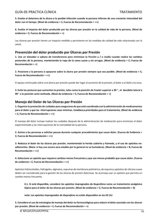 GUÍA	DE	PRACTICA	CLÍNICA																																																																												TRATAMIENTO	
	
©	NPUAP/EPUAP/PPPIA						 41	
5.	Evalúe	el	deterioro	de	la	úlcera	o	la	posible	infección	cuando	la	persona	informe	de	una	creciente	intensidad	del	
dolor	con	el	tiempo.	(Nivel	de	evidencia	=	C;	Fuerza	de	Recomendación	=	++)	
	
6.	Evalúe	el	impacto	del	dolor	producido	por	las	úlceras	por	presión	en	la	calidad	de	vida	de	la	persona.	(Nivel	de	
evidencia	=	C;	Fuerza	de	Recomendación	=	+)	
	
Las	úlceras	por	presión	tienen	un	impacto	medible	y	persistente	en	las	medidas	de	calidad	de	vida	relacionada	con	la	
salud.	
	
Prevención	del	dolor	producido	por	Úlceras	por	Presión		
1.	Use	un	elevador	o	sabana	de	transferencia	para	minimizar	la	fricción	y	/	o	cizalla	cuando	realice	los	cambios	
posturales	de	la	persona,	manteniendo	la	ropa	de	la	cama	suave	y	sin	arrugas.	(Nivel	de	evidencia	=	C;	Fuerza	de	
Recomendación	=	+)	
	
2.	Posicione	a	la	persona	si	apoyarse	sobre	la	úlcera	por	presión	siempre	que	sea	posible.	(Nivel	de	evidencia	=	C;	
Fuerza	de	Recomendación	=	++)	
	
El	apoyo	continuado	sobre	una	úlcera	por	presión	puede	dar	lugar	al	aumento	de	la	presión,	el	dolor	y	el	daño	a	la	zona.	
	
3.	Evite	las	posturas	que	aumenten	la	presión,	tales	como	la	posición	de	Fowler	superior	a	30	°	,	el		decúbito	lateral	a	
90°		o	la	posición	semi-reclinada.	(Nivel	de	evidencia	=	C;	Fuerza	de	Recomendación	=	+)	
	
Manejo	del	Dolor	de	las	Úlceras	por	Presión		
1.	Organice	la	prestación	de	cuidados	para	asegurarse	de	que	está	coordinada	con	la	administración	de	medicamentos	
para	el	dolor	y	que	las		interrupciones	sean	mínimas.	Establezca	prioridades	para	el	tratamiento.	(Nivel	de	evidencia	
=	C;	Fuerza	de	Recomendación	=	++)	
	
El	manejo	del	dolor	incluye	realizar	los	cuidados	después	de	la	administración	de	medicación	para	minimizar	el	dolor	
experimentado	y	las	interrupciones	de	la	comodidad	de	la	persona.	
	
2.	Anime	a	las	personas	a	solicitar	pausas	durante	cualquier	procedimiento	que	cause	dolor.	(Fuerza	de	Evidencia	=	
C;	Fuerza	de	Recomendación	=	++)	
	
3.	Reduzca	el	dolor	de	las	úlceras	por	presión,	manteniendo	la	herida	cubierta	y	húmeda,	y	el	uso	de	apósitos	no-
adherentes.	(Nota:	si	hay	una	escara	seca	estable	por	lo	general	no	se	humedece).	(Nivel	de	evidencia	=	B;	Fuerza	de	
Recomendación	=	++)	
	
4.	Seleccione	un	apósito	que	requiera	cambios	menos	frecuentes	y	que	sea	menos	probable	que	cause	dolor.	(Fuerza	
de	evidencia	=	C;	Fuerza	de	Recomendación	=	++)	
	
Apósitos	hidrocoloides,	hidrogeles,	alginatos,	espumas	de	membrana	polimérica,	de	espuma	y	apósitos	de	silicona	suave	
deben	ser	considerado	para	la	gestión	de	las	úlceras	de	presión	dolorosas.	Se	aconseja	usar	un	apósito	que	permita	un	
cambio	menos	frecuente.	
		
4.1.	Si	está	disponible,	considere	los	apósitos	impregnados	de	ibuprofeno	como	un	tratamiento	analgésico	
tópico	para	el	dolor	de	las	úlceras	por	presión.	(Nivel	de	evidencia	=	C;	Fuerza	de	Recomendación	=	0)	
	
nota:	Los	apósitos	impregnados	de	Ibuprofeno	no	están	disponibles	en	los	EE.UU.	
	
5.	Considere	el	uso	de	estrategias	de	manejo	del	dolor	no	farmacológicas	para	reducir	el	dolor	asociado	con	las	úlceras	
por	presión.	(Nivel	de	evidencia	=	C;	Fuerza	de	Recomendación	=	+)	
 