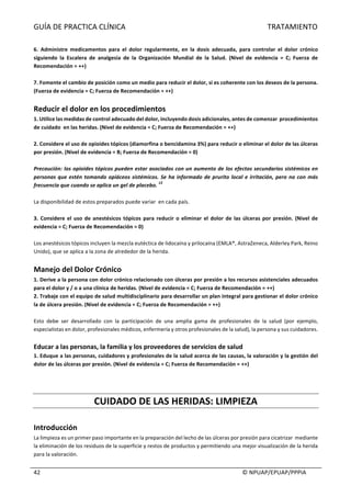 GUÍA	DE	PRACTICA	CLÍNICA																																																																												TRATAMIENTO	
	
																																																																																																																																							©	NPUAP/EPUAP/PPPIA	42	
	
6.	 Administre	 medicamentos	 para	 el	 dolor	 regularmente,	 en	 la	 dosis	 adecuada,	 para	 controlar	 el	 dolor	 crónico	
siguiendo	 la	 Escalera	 de	 analgesia	 de	 la	 Organización	 Mundial	 de	 la	 Salud.	 (Nivel	 de	 evidencia	 =	 C;	 Fuerza	 de	
Recomendación	=	++)	
		
7.	Fomente	el	cambio	de	posición	como	un	medio	para	reducir	el	dolor,	si	es	coherente	con	los	deseos	de	la	persona.	
(Fuerza	de	evidencia	=	C;	Fuerza	de	Recomendación	=	++)	
	
Reducir	el	dolor	en	los	procedimientos		
1.	Utilice	las	medidas	de	control	adecuado	del	dolor,	incluyendo	dosis	adicionales,	antes	de	comenzar		procedimientos	
de	cuidado		en	las	heridas.	(Nivel	de	evidencia	=	C;	Fuerza	de	Recomendación	=	++)	
	
2.	Considere	el	uso	de	opioides	tópicos	(diamorfina	o	bencidamina	3%)	para	reducir	o	eliminar	el	dolor	de	las	úlceras	
por	presión.	(Nivel	de	evidencia	=	B;	Fuerza	de	Recomendación	=	0)	
	
Precaución:	los	opioides	tópicos	pueden	estar	asociados	con	un	aumento	de	los	efectos	secundarios	sistémicos	en	
personas	que	estén	tomando	opiáceos	sistémicos.	Se	ha	informado	de	prurito	local	e	irritación,	pero	no	con	más	
frecuencia	que	cuando	se	aplica	un	gel	de	placebo.	
13
	
	
La	disponibilidad	de	estos	preparados	puede	variar		en	cada	país.		
	
3.	Considere	el	uso	de	anestésicos	tópicos	para	reducir	o	eliminar	el	dolor	de	las	úlceras	por	presión.	(Nivel	de	
evidencia	=	C;	Fuerza	de	Recomendación	=	0)	
	
Los	anestésicos	tópicos	incluyen	la	mezcla	eutéctica	de	lidocaína	y	prilocaína	(EMLA®,	AstraZeneca,	Alderley	Park,	Reino	
Unido),	que	se	aplica	a	la	zona	de	alrededor	de	la	herida.	
	
Manejo	del	Dolor	Crónico	
1.	Derive	a	la	persona	con	dolor	crónico	relacionado	con	úlceras	por	presión	a	los	recursos	asistenciales	adecuados	
para	el	dolor	y	/	o	a	una	clínica	de	heridas.	(Nivel	de	evidencia	=	C;	Fuerza	de	Recomendación	=	++)	
2.	Trabaje	con	el	equipo	de	salud	multidisciplinario	para	desarrollar	un	plan	integral	para	gestionar	el	dolor	crónico	
la	de	úlcera	presión.	(Nivel	de	evidencia	=	C;	Fuerza	de	Recomendación	=	++)	
	
Esto	 debe	 ser	 desarrollado	 con	 la	 participación	 de	 una	 amplia	 gama	 de	 profesionales	 de	 la	 salud	 (por	 ejemplo,	
especialistas	en	dolor,	profesionales	médicos,	enfermería	y	otros	profesionales	de	la	salud),	la	persona	y	sus	cuidadores.	
	
Educar	a	las	personas,	la	familia	y	los	proveedores	de	servicios	de	salud	
1.	Eduque	a	las	personas,	cuidadores	y	profesionales	de	la	salud	acerca	de	las	causas,	la	valoración	y	la	gestión	del	
dolor	de	las	úlceras	por	presión.	(Nivel	de	evidencia	=	C;	Fuerza	de	Recomendación	=	++)	
	
	
	
CUIDADO	DE	LAS	HERIDAS:	LIMPIEZA	
	
Introducción	
La	limpieza	es	un	primer	paso	importante	en	la	preparación	del	lecho	de	las	úlceras	por	presión	para	cicatrizar		mediante	
la	eliminación	de	los	residuos	de	la	superficie	y	restos	de	productos	y	permitiendo	una	mejor	visualización	de	la	herida	
para	la	valoración.	
	
 