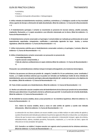 GUÍA	DE	PRACTICA	CLÍNICA																																																																												TRATAMIENTO	
	
																																																																																																																																							©	NPUAP/EPUAP/PPPIA	44	
•	enzimático,	
•	larval,	y	
•	mecánico	(incluyendo	ultrasonidos	e		hidroquirúrgico).	
	
4.	Utilice	métodos	de	desbridamiento	mecánicos,	autolíticos,	enzimáticos	y	/	o	biológicos	cuando	no	hay	necesidad	
clínica	urgente	de	drenaje	o	eliminación	de	tejido	desvitalizado.	(Nivel	de	evidencia	=	C;	Fuerza	de	la	Recomendación	
=	+)	
	
5.	 El	 desbridamiento	 quirúrgico	 /	 cortante	 se	 recomienda	 en	 presencia	 de	 necrosis	 extensa,	 celulitis	 avanzada,	
crepitación,	fluctuación,	y	/	o	sepsis	secundaria	a	una	infección	relacionada	con	la	úlcera.	(Nivel	de	evidencia	=	C;	
Fuerza	de	Recomendación	=	+)	
	
6.	El	desbridamiento	cortante	conservador	y	el	quirúrgico	/	cortante	deben	ser	realizado	por	profesionales	de	la	salud	
especialmente	 capacitados,	 competentes,	 cualificados	 y	 autorizados	 siguiendo	 los	 leyes	 	 locales,	 y	 normas	
reguladoras.	(Nivel	de	evidencia	=	C;	Fuerza	de	Recomendación	=	++)	
	
7.	Utilice	instrumentos	estériles	para	el	desbridamiento	conservador	cortante	y	el	quirúrgico	/	cortante.	(Nivel	de	
evidencia	=	C;	Fuerza	de	Recomendación	=	++)	
	
8.	Utilice	el	desbridamiento	cortante	conservador	con	precaución	en	presencia	de:	
•	inmunidad	deprimida,	
•	aporte	vascular	comprometido,	o	
•	falta	de	cobertura	antibacteriana	en	sepsis	sistémica	(Nivel	de	evidencia	=	C;	Fuerza	de	Recomendación	=	
+).	
	
Precaución:	Las	contraindicaciones	relativas	incluyen	la	terapia	anticoagulante	y	los	trastornos	hemorrágicos.	
	
9	Derive	a	las	personas	con	úlceras	por	presión	de		categoría	/	estadio	III	o	IV	con	cavitaciones,	zonas		tunelizadas	/	
tractos	,	y	/	o	tejido	necróticos	extensos	que	no	puedan	ser	retirados	con	facilidad	por	medio	de	otros	métodos	de	
desbridamiento,	para	una	evaluación	quirúrgica	adecuada	dependiendo	del		estado	de	la	persona	y	los	objetivos	de	
los	cuidados.	(Nivel	de	evidencia	=	C;	Fuerza	de	Recomendación	=	++)	
		
10.	Trate	el	dolor	asociado	con	el	desbridamiento.	(Nivel	de	evidencia	=	C;	Fuerza	de	Recomendación	=	++)	
	
11.	Realice	una	valoración	vascular	completa	antes	del	desbridamiento	de	las	úlceras	por	presión	de	las	extremidades	
inferiores	para	determinar	si	la	perfusión	arterial	es	suficiente	para	permitir		la	cicatrización	de	la	herida	desbridada.	
(Nivel	de	evidencia	=	C;	Fuerza	de	Recomendación	=	++)	
	
12.	No	desbride	las	escaras	estables,	duras	y	secas	presentes	en		los	miembros	isquémicos.	(Nivel	de	evidencia	=	C;	
Fuerza	de	Recomendación	=	+)	
	
12.1.	 Valore	 las	 escaras	 estables,	 duras	 y	 secas	 en	 cada	 cambio	 de	 apósito	 y	 cuando	 este	 indicado	
clínicamente.		(Nivel	de	evidencia	=	C;	Fuerza	de	Recomendación	=	++)	
	
La	valoración	de	una	úlcera	cubierta	con	escara	estable	y	seca	se	debe	realizar	en	cada	cambio	de	apósito	y	
cuando	clínicamente	esté	indicado	para	detectar	los	primeros	signos	de	infección	en	desarrollo.	Los	indicadores	
clínicos	de	que	la	escara	seca	y	estable	requiere	una	valoración	e	intervención	incluyen:	signos	de	eritema,	
reblandecimiento,	 edema,	 exudado	 purulento,	 fluctuación,	 crepitación,	 y	 /	 o	 mal	 olor	 (es	 decir,	 signos	 de	
infección)	en	el	área	alrededor	del	apósito.	
	
12.2.	Consulte	a	un	médico	/	cirujano	vascular	con	urgencia	ante	la	presencia	de	los	síntomas	anteriores.	
(Nivel	de	evidencia	=	C;	Fuerza	de	Recomendación	=	+)	
 