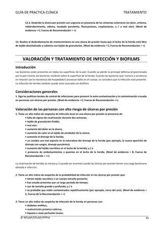 GUÍA	DE	PRACTICA	CLÍNICA																																																																												TRATAMIENTO	
	
©	NPUAP/EPUAP/PPPIA						 45	
	
12.3.	Desbride	la	úlcera	por	presión	con	urgencia	en	presencia	de	los	síntomas	anteriores	(es	decir,	eritema,	
reblandecimiento,	 edema,	 exudado	 purulento,	 fluctuaciones,	 crepitaciones,	 y	 /	 o	 mal	 olor).	 (Nivel	 de	
evidencia	=	C;	Fuerza	de	Recomendación	=	+)	
	
	
13.	Realice	el	desbridamiento	de	mantenimiento	en	una	úlcera	de	presión	hasta	que	el	lecho	de	la	herida	está	libre	
de	tejido	desvitalizado	y	cubierto	con	tejido	de	granulación.	(Nivel	de	evidencia	=	C;	Fuerza	de	Recomendación	=	+)	
	
	
VALORACIÓN	Y	TRATAMIENTO	DE	INFECCIÓN	Y	BIOFILMS	
Introducción	
Las	bacterias	están	presentes	en	todas	las	superficies	de	la	piel.	Cuando	se	pierde	la	principal	defensa	proporcionada	
por	la	piel	intacta,	las	bacterias	residirán	sobre	la	superficie	de	la	herida.	Cuando	las	bacterias	(por	número	o	virulencia	
en	relación	con	la	resistencia	del	hospedador)	provocan	daño	en	el	cuerpo,	se	considera	que	la	infección	está	presente.	
La	infección	de	heridas	también	puede	estar	asociada	con	biofilms.	
	
Consideraciones	generales		
1.	Siga	las	políticas	locales	de	control	de	infecciones	para	prevenir	la	auto-contaminación	y	la	contaminación	cruzada	
en	personas	con	úlceras	por	presión.	(Nivel	de	evidencia	=	C;	Fuerza	de	Recomendación	=+)	
	
Valoración	de	las	personas	con	alto	riesgo	de	úlceras	por	presión	
1.	Tiene	un	alto	índice	de	sospecha	de	infección	local	en	una	úlcera	por	presión	la	presencia	de:	
•	falta	de	signos	de	cicatrización	durante	dos	semanas;	
•	tejido	de	granulación	friable;	
•	mal	olor;	
•	aumento	del	dolor	en	la	úlcera;	
•	aumento	de	calor	en	el	tejido	de	alrededor	de	la	úlcera;	
•	aumenta	el	drenaje	de	la	herida;	
•	un	cambio	con	mal	aspecto	en	la	naturaleza	del	drenaje	de	la	herida	(por	ejemplo,	la	nueva	aparición	de	
drenaje	con	sangre,	drenaje	purulento);	
•	aumento	del	tejido	necrótico	en	el	lecho	de	la	herida;	y	/	o	
•	 presencia	 de	 embolsamientos	 o	 puentes	 en	 el	 lecho	 de	 la	 herida.	 (Nivel	 de	 evidencia	 =	 B;	 Fuerza	 de	
Recomendación	=	++)	
	
La	cicatrización	de	heridas	se	retrasa	y	/	o	puede	ser	anormal	cuando	las	úlceras	por	presión	tienen	una	carga	bacteriana	
elevada	e	infección.	
	
2.	Tiene	un	alto	índice	de	sospecha	de	la	probabilidad	de	infección	en	las	úlceras	por	presión	que:	
•	tienen	tejido	necrótico	o	un	cuerpo	extraño	presente;	
•	han	estado	presentes	por	un	largo	período	de	tiempo;	
•	son	de	tamaño	grande	o	profunda;	y	/	o	
•	es	probable	que	estén	contaminados	repetitivamente	(por	ejemplo,	cerca	del	ano).	(Nivel	de	evidencia	=	
C;	Fuerza	de	la	Recomendación	=	+)	
	
3.	Tiene	un	alto	índice	de	sospecha	de	infección	de	la	herida	en	personas	con:	
•	diabetes	mellitus,	
•	malnutrición	proteico-calórica,	
•	hipoxia	o	mala	perfusión	tisular,	
 