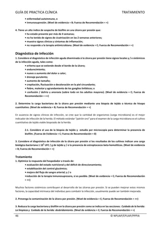 GUÍA	DE	PRACTICA	CLÍNICA																																																																												TRATAMIENTO	
	
																																																																																																																																							©	NPUAP/EPUAP/PPPIA	46	
•	enfermedad	autoinmune,	o	
•	inmunosupresión.	(Nivel	de	evidencia	=	B;	Fuerza	de	Recomendación	=	+)	
	
4.	Tiene	un	alto	índice	de	sospecha	de	biofilm	en	una	úlcera	por	presión	que:	
•	ha	estado	presente	por	más	de	4	semanas;	
•	no	ha	tenido	de	signos	de	cicatrización	en	las	2	semanas	anteriores;	
•	muestra	signos	clínicos	y	síntomas	de	inflamación;	
•	no	responde	a	la	terapia	antimicrobiana.	(Nivel	de	evidencia	=	C;	Fuerza	de	Recomendación	=	+)	
	
Diagnóstico	de	Infección	
1.	Considere	el	diagnóstico	de	infección	aguda	diseminada	si	la	úlcera	por	presión	tiene	signos	locales	y	/	o	sistémicos	
de	la	infección	aguda,	tales	como:	
•	eritema	que	se	extiende	desde	el	borde	de	la	úlcera;	
•	endurecimiento;	
•	nuevo	o	aumento	del	dolor	o	calor;	
•	drenaje	purulento;	
•	aumento	de	tamaño;	
•	crepitación,	fluctuación	o	decoloración	en	la	piel	circundante;	
•	fiebre,	malestar	y	agrandamiento	de	los	ganglios	linfáticos;	o	
•	confusión	/	delirio	y	anorexia	(sobre	todo	en	los	adultos	mayores).	(Nivel	de	evidencia	=	C;	Fuerza	de	
Recomendación	=	++)	
	
2.	 Determine	 la	 carga	 bacteriana	 de	 la	 úlcera	 por	 presión	 mediante	 una	 biopsia	 de	 tejido	 o	 técnica	 de	 hisopo	
cuantitativo.	(Nivel	de	evidencia	=	B;	Fuerza	de	Recomendación	=	+)	
	
En	ausencia	de	signos	clínicos	de	infección,	se	cree	que	la	cantidad	de	organismos	(carga	microbiana)	es	el	mejor	
indicador	de	infección	de	la	herida.	El	método	estándar	“patrón-oro”	para	el	examen	de	la	carga	microbiana	es	el	cultivo	
cuantitativo	de	tejido	viable	biopsiado	de	la	herida.	
	
2.1.	Considere	el	uso	de	la	biopsia	de	tejido	y		estudio	por	microscopía	para	determinar	la	presencia	de	
biofilm.	(Fuerza	de	Evidencia	=	C;	Fuerza	de	Recomendación	=	0)	
	
3.	Considere	el	diagnóstico	de	infección	de	la	úlcera	por	presión	si	los	resultados	de	los	cultivos	indican	una	carga	
biológica	bacteriana	≥	10
5
	UFC	/	g	de	tejido	y	/	o	la	presencia	de	estreptococos	beta-hemolíticos.	(Nivel	de	evidencia	
=	B;	Fuerza	de	Recomendación	=	+)	
	
Tratamiento	
1.	Optimice	la	respuesta	del	hospedador	a	través	de:	
•	evaluación	del	estado	nutricional	y	del	déficit	de	direccionamiento;	
•	estabilización	del	control	glucémico;	
•	mejora	del	flujo	de	sangre	arterial;	y	/	o	
•reducción	de	la	terapia	inmunosupresora,	si	es	posible.	(Nivel	de	evidencia	=	C;	Fuerza	de	Recomendación	
=	++)	
	
Muchos	factores	sistémicos	contribuyen	al	desarrollo	de	las	úlceras	por	presión.	Si	se	pueden	mejorar	estos	mismos	
factores,	la	capacidad	intrínseca	del	individuo	para	combatir	la	infección,	usualmente	puede	ser	también	mejorada.	
	
2.	Prevenga	la	contaminación	de	la	úlcera	por	presión.	(Nivel	de	evidencia	=	C;	Fuerza	de	Recomendación	=	++)	
	
3.	Reduzca	la	carga	bacteriana	y	biofilm	en	la	úlcera	por	presión	como	se	indica	en	las	secciones:		Cuidado	de	la	herida:	
La	limpieza	y		Cuidado	de	la	herida:	desbridamiento.	(Nivel	de	evidencia	=	C;	Fuerza	de	Recomendación	=	+)	
 