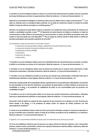 GUÍA	DE	PRACTICA	CLÍNICA																																																																												TRATAMIENTO	
	
©	NPUAP/EPUAP/PPPIA						 47	
	
4.	Considere	el	uso	de	antisépticos	tópicos	no	tóxicos,	en	concentración	adecuada	para	los	tejidos,	durante	un	periodo	
de	tiempo	limitado	para	controlar	la	carga	bacteriana.	(Nivel	de	evidencia	=	C;	Fuerza	de	Recomendación	=	+)	
	
Advertencia:	El	peróxido	de	hidrógeno	es	altamente	tóxico	para	los	tejidos	incluso	a	bajas	concentraciones	
14,15
	y	no	
debe	ser	utilizado	como	un	antiséptico	tópico	preferido.	Su	uso	debe	ser	totalmente	evitado	en	heridas	de	cavidad	
debido	al	riesgo	de	enfisema	quirúrgico	y	la	embolia	gaseosa.
15-17
	
	
Atención:	Los	productos	de	yodo	deben	evitarse	en	pacientes	con	insuficiencia	renal,	antecedentes	de	trastornos	de	
tiroides	o	sensibilidad	conocida	al	yodo.	
18,19
	El	hipoclorito	de	sodio	(solución	de	Dakin)	es	citotóxico	en	todas	las	
concentraciones	y	debe	utilizarse	con	precaución,	en	concentraciones	no	mayor	de	0.025%,	por	períodos	cortos	sólo	
cuando	no	hay	otra	opción	que	esté	disponible.
20-22
	Hay	un	riesgo	de	acidosis	cuando	el	ácido	acético	se	utiliza	por	
períodos	prolongados	sobre	grandes	superficies	de	la	herida.
23	
	
	
Los	antisépticos	usados	comúnmente	en	las	heridas	incluyen:	
•	compuestos	de	yodo	(povidona	yodada	y	cadexómero	de	yodo	de	liberación	lenta),	
•	compuestos	de	plata	(incluyendo	sulfadiazina	de	plata),	
•	polihexanida	y	betaína	(PHMB),	
•	clorhexidina,	
•	hipoclorito	de	sodio,	y	
•	ácido	acético.	
	
5.	Considere	el	uso	de	antisépticos	tópicos	junto	con	el	desbridamiento	de	mantenimiento	para	controlar	y	erradicar	
el	biofilm	en	las	heridas	con	retraso	en	la	cicatrización.	(Nivel	de	evidencia	=	C;	Fuerza	de	Recomendación	=	+)	
	
6.	Considere	el	uso	de	antisépticos	tópicos	para	las	úlceras	por	presión	que	no	avanzan	hacia	cicatrización	y	están	
críticamente	colonizadas	/	infectadas	localmente.	(Nivel	de	evidencia	=	C;	Fuerza	de	Recomendación	=	+)	
	
7.	Considere	el	uso	de	sulfadiazina	de	plata	en	las	úlceras	por	presión	muy	contaminadas	o	infectadas	hasta	que	el	
desbridamiento	definitivo	se	haya	logrado.	(Nivel	de	evidencia	=	C;	Fuerza	de	Recomendación	=	0)	
	
Precaución:	la	plata	puede	tener	propiedades	tóxicas,	especialmente	a	los	queratinocitos	y	fibroblastos;	la	extensión	
de	esta	toxicidad	no	se	ha	descrito	totalmente.	Los	productos	de	plata	tópicos	no	deben	utilizarse	en	personas	con	
sensibilidad	 a	 la	 plata,	 y	 los	 productos	 de	 sulfadiazina	 de	 plata	 no	 son	 recomendables	 para	 las	 personas	 con	
sensibilidad	al	azufre.
24	
	
	
8.	Considere	el	uso	de	la	miel	de	grado	médico	en	las	úlceras	por	presión	fuertemente	contaminadas	o	infectadas	
hasta	que	el	desbridamiento	definitivo	se	haya	logrado.	(Nivel	de	evidencia	=	C;	Fuerza	de	Recomendación	=	0)	
	
Precaución:	Antes	de	aplicar	un	apósito	de	miel,	asegúrese	de	que	la	persona	no	es	alérgica	a	la	miel.	Personas	que	
tienen	 alergia	 a	 las	 abejas	 o	 a	 las	 picaduras	 de	 abejas	 suelen	 ser	 capaces	 de	 utilizar	 productos	 con	 miel	
adecuadamente	irradiados.
25
	
	
9.	Limite	el	uso	de	antibióticos	tópicos	sobre	las	úlceras	por	presión	infectadas,	excepto	en	situaciones	especiales	en	
las	que	el	beneficio	para	el	paciente	supere	el	riesgo	de	los	efectos	secundarios	de	los	antibióticos	y	la	resistencia.	
(Nivel	de	evidencia	=	C;	Fuerza	de	Recomendación	=	+)	
	
En	general,	no	se	recomiendan	antibióticos	tópicos	para	el	tratamiento	de	las	úlceras	por	presión.	
	
10.	El	uso	de	antibióticos	sistémicos	para	las	personas	con	signos	clínicos	de	infección	sistémica,	como		hemocultivo	
positivo,	celulitis,	fascitis,	osteomielitis,	síndrome	de	respuesta	inflamatoria	sistémica	(SIRS),	o	septicemia.	(Nivel	de	
evidencia	=	C;	Fuerza	de	Recomendación	=	+)	
 
