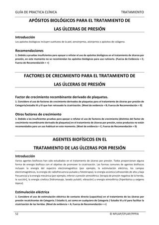 GUÍA	DE	PRACTICA	CLÍNICA																																																																												TRATAMIENTO	
	
																																																																																																																																							©	NPUAP/EPUAP/PPPIA	52	
APÓSITOS	BIOLÓGICOS	PARA	EL	TRATAMIENTO	DE	
LAS	ÚLCERAS	DE	PRESIÓN	
Introducción	
Los	apósitos	biológicos	incluyen	sustitutos	de	la	piel,	xenoinjertos,	aloinjertos	o	apósitos	de	colágeno.	
	
Recomendaciones	
1.	Debido	a	pruebas	insuficientes	para	apoyar	o	refutar	el	uso	de	apósitos	biológicos	en	el	tratamiento	de	úlceras	por	
presión,	en	este	momento	no	se	recomiendan	los	apósitos	biológicos	para	uso	rutinario.	(Fuerza	de	Evidencia	=	C;	
Fuerza	de	Recomendación	=	+)	
	
	
FACTORES	DE	CRECIMIENTO	PARA	EL	TRATAMIENTO	DE	
LAS	ÚLCERAS	DE	PRESIÓN	
	
Factor	de	crecimiento	recombinante	derivado	de	plaquetas.		
1.	Considere	el	uso	de	factores	de	crecimiento	derivados	de	plaquetas	para	el	tratamiento	de	úlceras	por	presión	de		
Categoría/estadio	III	y	IV	que	han	retrasado	la	cicatrización.	(Nivel	de	evidencia	=	B;	Fuerza	de	Recomendación	=	0)	
	
Otros	factores	de	crecimiento	
1.	Debido	a	las	insuficientes	pruebas	para	apoyar	o	refutar	el	uso	de	factores	de	crecimiento	(distintos	del	factor	de	
crecimiento	recombinante	derivado	de	plaquetas)	en	el	tratamiento	de	úlceras	por	presión,	estos	productos	no	están	
recomendados	para	un	uso	habitual	en	este	momento.	(Nivel	de	evidencia	=	C;	Fuerza	de	Recomendación	=	0)	
	
	
AGENTES	BIOFÍSICOS	EN	EL	
TRATAMIENTO	DE	LAS	ÚLCERAS	POR	PRESIÓN	
Introducción	
Varios	agentes	biofísicos	han	sido	estudiados	en	el	tratamiento	de	úlceras	por	presión.	Todos	proporcionan	alguna	
forma	de	energía	biofísica	con	el	objetivo	de	promover	la	cicatrización.	Las	formas	comunes	de	agentes	biofísicos	
incluyen	 la	 energía	 del	 espectro	 electromagnético	 (por	 ejemplo,	 la	 estimulación	 eléctrica,	 los	 campos	
electromagnéticos,	la	energía	de	radiofrecuencia	pulsada	y	fototerapia),	la	energía	acústica	(ultrasonido	de	alta	y	baja	
frecuencia)	y	la	energía	mecánica	(por	ejemplo,	inferior	a	presión	atmosférica		[terapia	de	presión	negativa	de	la	herida,	
la	succión],	la	energía	cinética	[hidromasaje,	lavado	pulsátil,	vibración]	y	energía	atmosférica	[hiperbárica	y	oxígeno	
tópico].	
	
Estimulación	eléctrica	
1.	Considere	el	uso	de	estimulación	eléctrica	de	contacto	directo	(capacitiva)	en	el	tratamiento	de	las	úlceras	por	
presión	recalcitrantes	de	Categoría	/	Estadio	II,	así	como	en	cualquiera	de	Categoría	/	Estadio	III	y	IV	para	facilitar	la	
cicatrización	de	las	heridas.	(Nivel	de	evidencia	=	A;	Fuerza	de	Recomendación	=	+)	
	
 