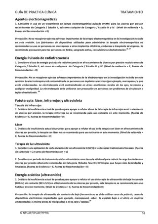 GUÍA	DE	PRACTICA	CLÍNICA																																																																												TRATAMIENTO	
	
©	NPUAP/EPUAP/PPPIA						 53	
Agentes	electromagnéticas	
1.	 Considere	 el	 uso	 de	 un	 tratamiento	 de	 campo	 electromagnético	 pulsado	 (PEMF)	 para	 las	 úlceras	 por	 presión	
recalcitrantes	de	Categoría	/	Estadio	II,	así	como	cualquier	de	Categoría	/	Estadio	III	y	IV.		(Nivel	de	evidencia	=	C;	
Fuerza	de	Recomendación	=	0)	
	
Precaución:	No	se	recogieron	efectos	adversos	importantes	de	la	terapia	electromagnética	en	la	investigación	incluida	
en	 esta	 revisión.	 Los	 fabricantes	 de	 dispositivos	 utilizados	 para	 administrar	 la	 terapia	 electromagnética	 no		
recomiendan	su	uso	en	personas	con	marcapasos	u	otros	implantes	eléctricos,	embarazo	o	trasplante	de	órganos.	Se	
recomienda	precaución	para	las	personas	con	fiebre,	sangrado	activo,	convulsiones	o	deshidratación.
26,	27
	
	
Energía	Pulsada	de	radiofrecuencia	
1.	Considere	el	uso	de	energía	pulsada	de	radiofrecuencia	en	el	tratamiento	de	úlceras	por	presión	recalcitrantes	de	
Categoría	/	Estadio	II,	así	como	en	cualquiera		de	Categoría	/	Estadio	III	y	IV.	(Nivel	de	evidencia	=	C;	Fuerza	de	
Recomendación	=	0)	
	
Precaución:	No	se	recogieron	efectos	adversos	importantes	de	la	electroterapia	en	la	investigación	incluida	en	esta	
revisión.	La	electroterapia	está	contraindicada	en	personas	con	implantes	eléctricos	(por	ejemplo,	marcapasos)	o	que	
están	 embarazadas.	 La	 electroterapia	 está	 contraindicada	 en	 áreas	 anatómicas	 locales	 de	 los	 ojos,	 testículos	 y	
cualquier	malignidad.	La	electroterapia	debe	utilizarse	con	precaución	en	personas	con	problemas	de	circulación	o	
tejido	desvitalizado.	
28
	
	
Fototerapia:	láser,	infrarrojos	y	ultravioleta	
Terapia	de	infrarrojos	
1.	Debido	a	la	insuficiencia	actual	de	pruebas	para	apoyar	o	refutar	el	uso	de	la	terapia	de	infrarrojos	en	el	tratamiento	
de	 úlceras	 por	 presión,	 la	 terapia	 infrarroja	 no	 se	 recomienda	 para	 uso	 rutinario	 en	 este	 momento.	 (Fuerza	 de	
Evidencia	=	C;	Fuerza	de	Recomendación	=	0)	
	
Láser	
1.	Debido	a	la	insuficiencia	actual	de	pruebas	para	apoyar	o	refutar	el	uso	de	la	terapia	con	láser	en	el	tratamiento	de	
úlceras	por	presión,	la	terapia	con	láser	no	se	recomienda	para	uso	rutinario	en	este	momento.	(Nivel	de	evidencia	=	
C;	Fuerza	de	Recomendación	=	0)	
	
Terapia	de	luz	ultravioleta	
1.	Considere	una	aplicación	de	corta	duración	de	luz	ultravioleta	C	(UVC)	si	las	terapias	tradicionales	fracasan.	(Fuerza	
de	Evidencia	=	C;	Fuerza	de	Recomendación	=	0)	
	
2.	Considere	un	periodo	de	tratamiento	de	luz	ultravioleta	como	terapia	adicional	para	reducir	la	carga	bacteriana	en	
úlceras	por	presión	altamente	colonizadas	de	Categoría	/Estadio	Fase	III	y	IV	limpias	que	hayan	sido	desbridadas	y	
limpiadas.	(Fuerza	de	Evidencia	=	C;	Fuerza	de	Recomendación	=	0)	
	
Energía	acústica	(ultrasonido)	
1.	Debido	a	la	insuficiencia	actual	de	pruebas	para	apoyar	o	refutar	el	uso	de	terapia	de	ultrasonido	de	baja	frecuencia	
(40	kHz)	sin	contacto	(NC-LFUS)	en	el	tratamiento	de	las	úlceras	por	presión,	esta	terapia	no	se	recomienda	para	uso	
habitual	en	este	momento.	(Nivel	de	evidencia	=	C;	Fuerza	de	Recomendación	0)	
	
Precaución:	la	terapia	de	ultrasonido	sin	contacto	de	baja	frecuencia	no	se	debe	utilizar	cerca	de	prótesis,	cerca	de	
dispositivos	 electrónicos	 implantados	 (por	 ejemplo,	 marcapasos),	 sobre	 	 la	 espalda	 baja	 o	 el	 útero	 en	 mujeres	
embarazadas;	o	encima	áreas	de	malignidad;	o	en	la	cara	/	cabeza.
29
	
	
 