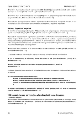 GUÍA	DE	PRACTICA	CLÍNICA																																																																												TRATAMIENTO	
	
																																																																																																																																							©	NPUAP/EPUAP/PPPIA	54	
2.	Considere	el	uso	de	ultrasonidos	de	baja	frecuencia	(22,5,	25	ó	35	kHz)	para	el	desbridamiento	de	tejido	necrótico	
blando	(no	las	escaras).	(Nivel	de	evidencia	=	C;	Fuerza	de	Recomendación	=	0)	
	
3.	Considere	el	uso	de	ultrasonidos	de	alta	frecuencia	(MHz)	como	un	complemento	para	el	tratamiento	de	úlceras	
por	presión	infectadas.	(Nivel	de	evidencia	=	C;	Fuerza	de	Recomendación	=	0)	
	
Precaución:	 No	 se	 recogieron	 efectos	 adversos	 importantes	 de	 ultrasonidos	 en	 la	 investigación	 incluida	 	 en	 esta	
revisión.	Su	uso	no	se	recomienda	en	áreas	anatómicas	con	materiales	o	dispositivos	implantados.	
	
Terapia	de	presión	negativa	
1.	Considere	la	terapia	de	presión	negativa	(TPN)	como	adyuvante	temprano	para	el	tratamiento	de	úlceras	por	
presión	profundas	de	Categoría/Estadio	III	y	IV.	(Nivel	de	evidencia	=	B;	Fuerza	de	Recomendación	=	+)	
	
Precaución:	la	terapia	de	presión	negativa	no	se	recomienda	en	heridas	inadecuadamente	desbridadas,	necróticas	o	
heridas	malignas;	donde	se	exponen	los	órganos	vitales;	en	heridas	sin	exudado;	o	en	personas	con	coagulopatía	sin	
tratar,	osteomielitis	o	infección	clínica	local	o	sistémica.	Se	recomienda	un	uso	cauteloso	por	un	profesional	de	la	
salud	con	experiencia	para	las	personas	en	tratamiento	anticoagulante;	heridas	sangrantes;	o	cuando	la	herida	está	
muy	cerca	de	los	principales	vasos	sanguíneos.
30
	
	
2.	Desbride	la	úlcera	por	presión	de	los	tejidos	necróticos	antes	de	la	utilización	de	la	TPN.	(Nivel	de	evidencia	=	C;	
Fuerza	de	Recomendación	=	++)	
	
La	terapia	de	heridas	con	presión	negativa	es	para	uso	en	úlceras	por	presión	libres	de	tejido	necrótico.	
	
3.	 Siga	 un	 régimen	 seguro	 de	 aplicación	 y	 retirada	 del	 sistema	 de	 TPN.	 (Nivel	 de	 evidencia	 =	 C;	 Fuerza	 de	 la	
Recomendación	=	++)	
	
4.	Evalúe	la	úlcera	de	presión	con	cada	cambio	de	apósito.	(Nivel	de	evidencia	=	C;	Fuerza	de	
Recomendación	=	+)	
	
El	intervalo	óptimo	de	cambio	de	apósito	no	está	bien	establecido,	y	debe	basarse	en	las	características	de	la	persona	y	
de	la	herida.	
	
5.	Si	se	prevé	o	informa	de	dolor	tenga		en	cuenta:	
•	colocar	un	apósito	no	adherente	sobre	el	lecho	de	la	herida,	por	debajo	de	la	espuma;	
•	reducir	el	nivel	de	la	presión,	y	/	o	el	cambio	del	tipo	de	presión	(continua	o	intermitente);	y/	o	
	•	utilizar	un	relleno	gasa	húmeda	en	lugar	de	espuma.	(Nivel	de	evidencia	=	C;	Fuerza	de	Recomendación	=	
+)	
	
6.	Eduque	a	la	persona	y	a	sus	familiares	sobre	la	terapia	de	presión	negativa	cuando	ésta	se	use	en	el	domicilio.	
(Nivel	de	evidencia	=	C;	Fuerza	de	Recomendación	=	++)	
	
Hidroterapia:	Lavado	por	remolino	y	lavado	pulsátil	con	y	sin	succión	
Lavado	por	remolino	
1.	El	lavado	por	remolino	no	debe	ser	considerado	para	el	uso	rutinario	en	el	tratamiento	de	las	úlceras	por	presión	
debido	a	la	posibilidad	de	la	contaminación	y	la	aparición	de	nuevas	formas	de		hidroterapia.	(Nivel	de	evidencia	=	C;	
Fuerza	de	Recomendación	=	0)	
	
 