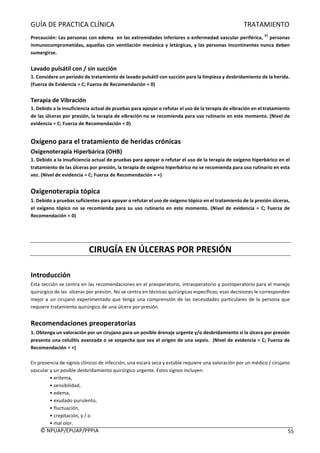 GUÍA	DE	PRACTICA	CLÍNICA																																																																												TRATAMIENTO	
	
©	NPUAP/EPUAP/PPPIA						 55	
Precaución:	Las	personas	con	edema		en	las	extremidades	inferiores	o	enfermedad	vascular	periférica,	
31
	personas	
inmunocomprometidas,	aquellas	con	ventilación	mecánica	y	letárgicas,	y	las	personas	incontinentes	nunca	deben	
sumergirse.	
	
Lavado	pulsátil	con	/	sin	succión	
1.	Considere	un	periodo	de	tratamiento	de	lavado	pulsátil	con	succión	para	la	limpieza	y	desbridamiento	de	la	herida.		
(Fuerza	de	Evidencia	=	C;	Fuerza	de	Recomendación	=	0)	
	
Terapia	de	Vibración	
1.	Debido	a	la	insuficiencia	actual	de	pruebas	para	apoyar	o	refutar	el	uso	de	la	terapia	de	vibración	en	el	tratamiento	
de	las	úlceras	por	presión,	la	terapia	de	vibración	no	se	recomienda	para	uso	rutinario	en	este	momento.	(Nivel	de	
evidencia	=	C;	Fuerza	de	Recomendación	=	0)	
	
Oxígeno	para	el	tratamiento	de	heridas	crónicas	
Oxigenoterapia	Hiperbárica	(OHB)	
1.	Debido	a	la	insuficiencia	actual	de	pruebas	para	apoyar	o	refutar	el	uso	de	la	terapia	de	oxígeno	hiperbárico	en	el	
tratamiento	de	las	úlceras	por	presión,	la	terapia	de	oxígeno	hiperbárico	no	se	recomienda	para	uso	rutinario	en	esta	
vez.	(Nivel	de	evidencia	=	C;	Fuerza	de	Recomendación	=	+)	
	
Oxigenoterapia	tópica	
1.	Debido	a	pruebas	suficientes	para	apoyar	o	refutar	el	uso	de	oxígeno	tópico	en	el	tratamiento	de	la	presión	úlceras,	
el	oxígeno	tópico	no	se	recomienda	para	su	uso	rutinario	en	este	momento.	(Nivel	de	evidencia	=	C;	Fuerza	de	
Recomendación	=	0)	
	
	
	
CIRUGÍA	EN	ÚLCERAS	POR	PRESIÓN	
	
Introducción	
Esta	sección	se	centra	en	las	recomendaciones	en	el	preoperatorio,	intraoperatorio	y	postoperatorio	para	el	manejo	
quirúrgico	de	las		úlceras	por	presión.	No	se	centra	en	técnicas	quirúrgicas	específicas;	esas	decisiones	le	corresponden	
mejor	a	un	cirujano	experimentado	que	tenga	una	comprensión	de	las	necesidades	particulares	de	la	persona	que	
requiere	tratamiento	quirúrgico	de	una	úlcera	por	presión.	
	
Recomendaciones	preoperatorias	
1.	Obtenga	un	valoración	por	un	cirujano	para	un	posible	drenaje	urgente	y/o	desbridamiento	si	la	úlcera	por	presión	
presenta	una	celulitis	avanzada	o	se	sospecha	que	sea	el	origen	de	una	sepsis.		(Nivel	de	evidencia	=	C;	Fuerza	de	
Recomendación	=	+)	
	
En	presencia	de	signos	clínicos	de	infección,	una	escara	seca	y	estable	requiere	una	valoración	por	un	médico	/	cirujano	
vascular	y	un	posible	desbridamiento	quirúrgico	urgente.	Estos	signos	incluyen:	
•	eritema,	
•	sensibilidad,	
•	edema,	
•	exudado	purulento,	
•	fluctuación,	
•	crepitación,	y	/	o	
•	mal	olor.	
 