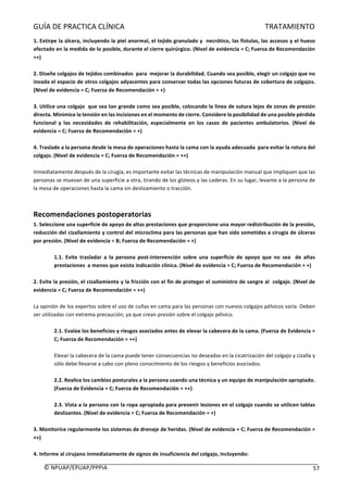 GUÍA	DE	PRACTICA	CLÍNICA																																																																												TRATAMIENTO	
	
©	NPUAP/EPUAP/PPPIA						 57	
1.	Extirpe	la	úlcera,	incluyendo	la	piel	anormal,	el	tejido	granulado	y		necrótico,	las	fístulas,	las	accesos	y	el	hueso	
afectado	en	la	medida	de	lo	posible,	durante	el	cierre	quirúrgico.	(Nivel	de	evidencia	=	C;	Fuerza	de	Recomendación	
=+)	
	
2.	Diseñe	colgajos	de	tejidos	combinados		para		mejorar	la	durabilidad.	Cuando	sea	posible,	elegir	un	colgajo	que	no	
invada	el	espacio	de	otros	colgajos	adyacentes	para	conservar	todas	las	opciones	futuras	de	cobertura	de	colgajos.	
(Nivel	de	evidencia	=	C;	Fuerza	de	Recomendación	=	+)	
	
3.	Utilice	una	colgajo		que	sea	tan	grande	como	sea	posible,	colocando	la	línea	de	sutura	lejos	de	zonas	de	presión	
directa.	Minimice	la	tensión	en	las	incisiones	en	el	momento	de	cierre.	Considere	la	posibilidad	de	una	posible	pérdida	
funcional	 y	 las	 necesidades	 de	 rehabilitación,	 especialmente	 en	 los	 casos	 de	 pacientes	 ambulatorios.	 (Nivel	 de	
evidencia	=	C;	Fuerza	de	Recomendación	=	+)	
	
4.	Traslade	a	la	persona	desde	la	mesa	de	operaciones	hasta	la	cama	con	la	ayuda	adecuada		para	evitar	la	rotura	del	
colgajo.	(Nivel	de	evidencia	=	C;	Fuerza	de	Recomendación	=	++)	
	
Inmediatamente	después	de	la	cirugía,	es	importante	evitar	las	técnicas	de	manipulación	manual	que	impliquen	que	las	
personas	se	muevan	de	una	superficie	a	otra,	tirando	de	los	glúteos	y	las	caderas.	En	su	lugar,	levante	a	la	persona	de	
la	mesa	de	operaciones	hasta	la	cama	sin	deslizamiento	o	tracción.	
	
	
Recomendaciones	postoperatorias	
1.	Seleccione	una	superficie	de	apoyo	de	altas	prestaciones	que	proporcione	una	mayor	redistribución	de	la	presión,	
reducción	del	cizallamiento	y	control	del	microclima	para	las	personas	que	han	sido	sometidas	a	cirugía	de	úlceras	
por	presión.	(Nivel	de	evidencia	=	B;	Fuerza	de	Recomendación	=	+)	
	
1.1.	 Evite	 trasladar	 a	 la	 persona	 post-intervención	 sobre	 una	 superficie	 de	 apoyo	 que	 no	 sea	 	 de	 altas	
prestaciones		a	menos	que	exista	indicación	clínica.	(Nivel	de	evidencia	=	C;	Fuerza	de	Recomendación	=	+)	
	
2.	Evite	la	presión,	el	cizallamiento	y	la	fricción	con	el	fin	de	proteger	el	suministro	de	sangre	al		colgajo.	(Nivel	de	
evidencia	=	C;	Fuerza	de	Recomendación	=	++)	
	
La	opinión	de	los	expertos	sobre	el	uso	de	cuñas	en	cama	para	las	personas	con	nuevos	colgajos	pélvicos	varía.	Deben	
ser	utilizadas	con	extrema	precaución,	ya	que	crean	presión	sobre	el	colgajo	pélvico.	
	
2.1.	Evalúe	los	beneficios	y	riesgos	asociados	antes	de	elevar	la	cabecera	de	la	cama.	(Fuerza	de	Evidencia	=	
C;	Fuerza	de	Recomendación	=	++)	
	
Elevar	la	cabecera	de	la	cama	puede	tener	consecuencias	no	deseadas	en	la	cicatrización	del	colgajo	y	cizalla	y	
sólo	debe	llevarse	a	cabo	con	pleno	conocimiento	de	los	riesgos	y	beneficios	asociados.	
	
2.2.	Realice	los	cambios	posturales	a	la	persona	usando	una	técnica	y	un	equipo	de	manipulación	apropiado.	
(Fuerza	de	Evidencia	=	C;	Fuerza	de	Recomendación	=	++)	
	
2.3.	Vista	a	la	persona	con	la	ropa	apropiada	para	prevenir	lesiones	en	el	colgajo	cuando	se	utilicen	tablas	
deslizantes.	(Nivel	de	evidencia	=	C;	Fuerza	de	Recomendación	=	+)	
	
3.	Monitorice	regularmente	los	sistemas	de	drenaje	de	heridas.	(Nivel	de	evidencia	=	C;	Fuerza	de	Recomendación	=	
++)	
	
4.	Informe	al	cirujano	inmediatamente	de	signos	de	insuficiencia	del	colgajo,	incluyendo:	
 