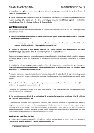 GUÍA	DE	PRACTICA	CLÍNICA																																																							POBLACIONES	ESPECIALES	
	
©	NPUAP/EPUAP/PPPIA						 61	
ayudas	adicionales	según	sea	necesario	(por	ejemplo,		asistencia	para	girarse,	percusión),.	(Fuerza	de	evidencia	=	C;	
Fuerza	de	Recomendación	=	+)	
	
2.	Evalúe		la	necesidad	de	cambiar	la	superficie	de	apoyo	para	las	personas	que	no	puedan	cambiarse	de	posición	por	
razones	 médicas,	 tales	 como	 una	 vía	 aérea	 oral-faríngea	 temporal,	 inestabilidad	 espinal	 e	 inestabilidad	
hemodinámica.	(Nivel	de	evidencia	=	C;	Fuerza	de	Recomendación	=	+)	
	
Cambios	posturales		
Hay	un	amplio	conjunto	de	recomendaciones	sobre	los	cambios	posturales	en	la	sección	de	esta	guía	Cambios	posturales	
y	movilización	precoz.		
	
1.	Inicie	un	programa	de	cambios	posturales	tan	pronto	como	sea	posible	después	del	ingreso.	(Nivel	de	evidencia	=	
C;	Fuerza	de	la	Recomendación	=	+)	
	
1.1.	Revise	el	plan	de	cambios	posturales	en	función	de	la	valoración	de	la	tolerancia	del	individuo	a	los	
mismos.		(Nivel	de	evidencia	=	C;	Fuerza	de	Recomendación	=	++)	
	
2.	 Considere	 la	 realización	 de	 giros	 lentos	 y	 graduales	 con	 	 tiempo	 suficiente	 para	 la	 estabilización	 del	 estado	
hemodinámico	y	la	oxigenación.	(Nivel	de	evidencia	=	C;	Fuerza	de	Recomendación	=	+)	
	
Algunos	pacientes	son	realmente	demasiado	inestables	para	poder	girarlos.	Sin	embargo,	debería	considerarse	cuando	
sea	posible	realizar	los	giros	más	lentamente	o	en	pequeños	incrementos	que	permitan	la	estabilización	de	los	signos	
vitales.
32,	33
	
	
3.	Considere	la	realización	de	pequeños	cambios	de	posición	más	frecuentemente	para	así	permitir	que	algún	tipo	de	
reperfusión	en	los	individuos	que	no	pueden	tolerar	cambios	mayores		de	posición	del	cuerpo	con	frecuencia.	(Nivel	
de	evidencia	=	C;	Fuerza	de	Recomendación	=	+)	
	
Precaución:	los	cambios	pequeños	no	sustituyen	al	uso	de	una	superficie	de	redistribución	de	la	presión	más	apropiada	
cuando	sea	necesario	ni	tampoco	a	los	cambios	posturales	(cambios	mayores	en	la	posición	del	cuerpo)	cuando	resulte	
posible.		
	
4.	Reanude	la		rutina	de	cambios	posturales	tan	pronto	como	estas	condiciones	clínicas	se	estabilicen.	(Nivel	de	
evidencia	=	C;	Fuerza	de	la	Recomendación	=	+)	
	
Un	 ensayo	 de	 cambio	 postural	 cada	 ocho	 horas	 debe	 llevarse	 a	 cabo	 para	 determinar	 si	 los	 cambios	 posturales	
frecuentes	pueden	ser	restablecido.	
32	
	
5.	Use		un	cojín	de	espuma	debajo	de	la	longitud	total	de	las	pantorrillas	para	elevar	los	talones.	(Nivel	de	evidencia	
=	B;	Fuerza	de	Recomendación	=	++)	
	
La	presión	puede	aliviarse	al	elevar	la	pierna	y	la	pantorrilla	sobre	el	colchón	colocando	un	cojín	de	espuma	debajo	de	
las	piernas,	o	mediante	el	uso	de	un	dispositivo	de	suspensión	del	talón.	Las	almohadas	colocadas	bajo	la	longitud	
completa	de	las	pantorrillas	para	elevar	los	talones	pueden	ser	apropiados	a	corto	plazo	para	su	uso	en	individuos	en	
alerta	y	cooperadores.	La	rodilla	debe	estar	en	ligera	flexión	para	evitar	la	obstrucción	de	la	vena	poplítea	y	se	debe	
tener	cuidado	de	no	colocar	ninguna	presión	en	el	tendón	de	Aquiles.	
	
Posición	en	decúbito	prono	
1.	Valore	a	las	personas	en	estado	crítico	colocadas	en	decúbito	prono	en	busca	de	úlceras	por	presión	faciales,	en	
cada	rotación.	(Nivel	de	evidencia	=	C;	Fuerza	de	Recomendación	=	+)	
	
 