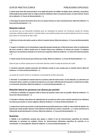 GUÍA	DE	PRACTICA	CLÍNICA																																																							POBLACIONES	ESPECIALES	
	
																																																																																																																																							©	NPUAP/EPUAP/PPPIA	62	
2.	Valore	otras	áreas	del	cuerpo	(es	decir,	en	la	región	del	pecho,	las	rodillas,	los	dedos,	pene,	clavículas,	cresta	ilíaca,	
sínfisis	púbica)	que	pueden	estar	en	riesgo	cuando	los	individuos	están	en	la	posición	prona,	en	cada	rotación.	(Fuerza	
de	la	evidencia	=	C;	Fuerza	de	Recomendación	=	+)	
	
3.	Descargue	los	puntos	de	presión	de	la	cara	y	el	cuerpo	mientras	se	esté	en	posición	prona.	(Nivel	de	evidencia	=	C;	
Fuerza	de	Recomendación	=	++)	
	
Rotación	Lateral	
Las	 personas	 que	 son	 demasiado	 inestables	 para	 ser	 cambiadas	 de	 posición	 con	 frecuencia	 usando	 los	 cambios	
posturales	estándar	pueden	tolerar	la	rotación	lateral,	que	también	proporciona	la	oportunidad	de	entrenar	el	cuerpo	
para	tolerar	el	movimiento	de	lado	a	lado.	
	
1.	Minimice	la	fuerza	de	cizalla	cuando	se	utilice	la	rotación	lateral.	(Nivel	de	evidencia	=	C;	Fuerza	de	Recomendación	
=	+)	
	
2.	Asegure	al	individuo	con	el	almohadones	especiales	(proporcionado	por	el	fabricante)	para	evitar	el	cizallamiento	
del	sacro	cuando	se	utilicen	ayudas	para	la	rotación	lateral	para	individuos	sin	úlceras	por	presión.	El	individuo	
debería	ser	correctamente	alineado	en	el	centro	de	la	superficie.	(Nivel	de	evidencia	=	C;	Fuerza	de	la	Recomendación	
=	+)	
	
3.	Valore	la	piel	con	frecuencia	para	lesiones	por	cizalla.	(Nivel	de	evidencia	=	C;	Fuerza	de	Recomendación	=	++)	
	
Cada	vez	que	se	utilizan	ayudas	para	las	rotaciones	laterales,	existe	el	riesgo	de	lesiones	por	cizalla.	
	
4.	Continúe	haciendo	cambios	posturales	del	individuo	cuando	se	usen	ayudas	para	la	rotación	lateral.	(Nivel	de	
evidencia	=	C;	Fuerza	de	Recomendación	=	+)	
	
Las	ayudas	de	rotación	lateral	no	reemplazan	la	necesidad	de	cambios	posturales.	
	
5.	Reevalúe		la	necesidad	de	rotación	lateral	a	la	primera	señal	de	lesión	tisular.	Si	está	indicado	y	es	coherente	con	
la	situación	clínica,	cambie	a	un	sistema	de	soporte	con	una	mejor	redistribución	de	la	presión,	la	reducción	de	cizalla,	
y	el	control	de	microclima.	(Nivel	de	evidencia	=	C;	Fuerza	de	Recomendación	=	+)	
	
Rotación	lateral	en	personas	con	úlceras	por	presión	
1.	Posicione	al	individuo	sin	apoyarse	sobre	la	úlcera	por	presión,	tanto	como	sea	posible.	(Nivel	de	evidencia	=	C;	
Fuerza	de	la	Recomendación	=	+)	
	
2.	Considere	métodos	alternativos	de	redistribución	de	la	presión	(o	evitar	camas	rotación	lateral)	en	los	individuos	
con	úlceras	por	presión	en	sacros	o	glúteos.	(Nivel	de	evidencia	=	C;	Fuerza	de	Recomendación	=	+)	
	
3.	Inspeccione	la	úlcera	por	presión	y	la	piel	perilesional	buscando	lesiones	por	cizalla	en	cada	cambio	de	apósito.	Las	
lesiones	por	cizalla	pueden	aparecer	como	deterioro	del	borde	de	la	úlcera,	socavación		y	/	o	como	aumento	de	la	
inflamación	de	piel	perilesional	o	la	úlcera.	(Nivel	de	evidencia	=	C;	Fuerza	de	Recomendación	=	+)	
	
Nutrición	
1.	 Debido	 a	 las	 insuficientes	 pruebas	 para	 apoyar	 o	 refutar	 el	 uso	 de	 intervenciones	 específicas	 de	 nutrición	
adicionales	 en	 pacientes	 de	 cuidados	 críticos,	 las	 intervenciones	 adicionales	 específicas	 de	 nutrición	 no	 se	
recomiendan		en	esta	población.	(Nivel	de	evidencia	=	C;	Fuerza	de	Recomendación	=	+)	
	
	
 