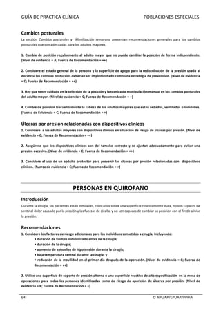 GUÍA	DE	PRACTICA	CLÍNICA																																																							POBLACIONES	ESPECIALES	
	
																																																																																																																																							©	NPUAP/EPUAP/PPPIA	64	
	
Cambios	posturales	
La	 sección	 Cambios	 posturales	 y	 	 Movilización	 temprana	 presentan	 recomendaciones	 generales	 para	 los	 cambios	
posturales	que	son	adecuadas	para	los	adultos	mayores.	
	
1.	Cambie	de	posición	regularmente	al	adulto	mayor	que	no	puede	cambiar	la	posición	de	forma	independiente.	
(Nivel	de	evidencia	=	A;	Fuerza	de	Recomendación	=	++)	
	
2.	Considere	el	estado	general	de	la	persona	y	la	superficie	de	apoyo	para	la	redistribución	de	la	presión	usada	al	
decidir	si	los	cambios	posturales	deberían	ser	implementado	como	una	estrategia	de	prevención.	(Nivel	de	evidencia	
=	C;	Fuerza	de	Recomendación	=	++)	
	
3.	Hay	que	tener	cuidado	en	la	selección	de	la	posición	y	la	técnica	de	manipulación	manual	en	los	cambios	posturales		
del	adulto	mayor.	(Nivel	de	evidencia	=	C;	Fuerza	de	Recomendación	=	+)	
	
4.	Cambie	de	posición	frecuentemente	la	cabeza	de	los	adultos	mayores	que	están	sedados,	ventilados	o	inmóviles.	
(Fuerza	de	Evidencia	=	C;	Fuerza	de	Recomendación	=	+)	
	
Úlceras	por	presión	relacionadas	con	dispositivos	clínicos		
1.	Considere		a	los	adultos	mayores	con	dispositivos	clínicos	en	situación	de	riesgo	de	úlceras	por	presión.	(Nivel	de	
evidencia	=	C;	Fuerza	de	Recomendación	=	++)	
	
2.	 Asegúrese	 que	 los	 dispositivos	 clínicos	 son	 del	 tamaño	 correcto	 y	 se	 ajustan	 adecuadamente	 para	 evitar	 una	
presión	excesiva.	(Nivel	de	evidencia	=	C;	Fuerza	de	Recomendación	=	++)	
	
3.	Considere	el	uso	de	un	apósito	protector	para	prevenir	las	úlceras	por	presión	relacionadas	con		dispositivos	
clínicos.	(Fuerza	de	evidencia	=	C;	Fuerza	de	Recomendación	=	+)	
	
	
PERSONAS	EN	QUIROFANO	
Introducción	
Durante	la	cirugía,	los	pacientes	están	inmóviles,	colocados	sobre	una	superficie	relativamente	dura,	no	son	capaces	de	
sentir	el	dolor	causado	por	la	presión	y	las	fuerzas	de	cizalla,	y	no	son	capaces	de	cambiar	su	posición	con	el	fin	de	aliviar	
la	presión.	
	
Recomendaciones	
1.	Considere	los	factores	de	riesgo	adicionales	para	los	individuos	sometidos	a	cirugía,	incluyendo:	
•	duración	de	tiempo	inmovilizado	antes	de	la	cirugía;	
•	duración	de	la	cirugía;	
•	aumento	de	episodios	de	hipotensión	durante	la	cirugía;	
•	baja	temperatura	central	durante	la	cirugía;	y	
•	reducción	de	la	movilidad	en	el	primer	día	después	de	la	operación.	(Nivel	de	evidencia	=	C;	Fuerza	de	
Recomendación	=	++)	
	
2.	Utilice	una	superficie	de	soporte	de	presión	alterna	o	una	superficie	reactiva	de	alta	especificación		en	la	mesa	de	
operaciones	para	todas	las	personas	identificadas	como	de	riesgo	de	aparición	de	úlceras	por	presión.	(Nivel	de	
evidencia	=	B;	Fuerza	de	Recomendación	=	+)	
	
 