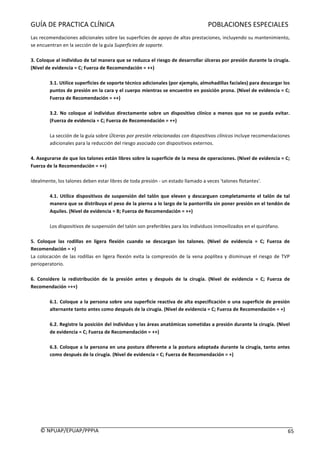 GUÍA	DE	PRACTICA	CLÍNICA																																																							POBLACIONES	ESPECIALES	
	
©	NPUAP/EPUAP/PPPIA						 65	
Las	recomendaciones	adicionales	sobre	las	superficies	de	apoyo	de	altas	prestaciones,	incluyendo	su	mantenimiento,	
se	encuentran	en	la	sección	de	la	guía	Superficies	de	soporte.	
		
3.	Coloque	al	individuo	de	tal	manera	que	se	reduzca	el	riesgo	de	desarrollar	úlceras	por	presión	durante	la	cirugía.	
(Nivel	de	evidencia	=	C;	Fuerza	de	Recomendación	=	++)	
	
3.1.	Utilice	superficies	de	soporte	técnico	adicionales	(por	ejemplo,	almohadillas	faciales)	para	descargar	los	
puntos	de	presión	en	la	cara	y	el	cuerpo	mientras	se	encuentre	en	posición	prona.	(Nivel	de	evidencia	=	C;	
Fuerza	de	Recomendación	=	++)	
	
3.2.	No	coloque	al	individuo	directamente	sobre	un	dispositivo	clínico	a	menos	que	no	se	pueda	evitar.	
(Fuerza	de	evidencia	=	C;	Fuerza	de	Recomendación	=	++)	
	
La	sección	de	la	guía	sobre	Úlceras	por	presión	relacionadas	con	dispositivos	clínicos	incluye	recomendaciones	
adicionales	para	la	reducción	del	riesgo	asociado	con	dispositivos	externos.	
	
4.	Asegurarse	de	que	los	talones	están	libres	sobre	la	superficie	de	la	mesa	de	operaciones.	(Nivel	de	evidencia	=	C;	
Fuerza	de	la	Recomendación	=	++)	
	
Idealmente,	los	talones	deben	estar	libres	de	toda	presión	-	un	estado	llamado	a	veces	'talones	flotantes'.	
	
4.1.	Utilice	dispositivos	de	suspensión	del	talón	que	eleven	y	descarguen	completamente	el	talón	de	tal	
manera	que	se	distribuya	el	peso	de	la	pierna	a	lo	largo	de	la	pantorrilla	sin	poner	presión	en	el	tendón	de	
Aquiles.	(Nivel	de	evidencia	=	B;	Fuerza	de	Recomendación	=	++)	
	
Los	dispositivos	de	suspensión	del	talón	son	preferibles	para	los	individuos	inmovilizados	en	el	quirófano.		
	
5.	 Coloque	 las	 rodillas	 en	 ligera	 flexión	 cuando	 se	 descargan	 los	 talones.	 (Nivel	 de	 evidencia	 =	 C;	 Fuerza	 de	
Recomendación	=	+)	
La	colocación	de	las	rodillas	en	ligera	flexión	evita	la	compresión	de	la	vena	poplítea	y	disminuye	el	riesgo	de	TVP	
perioperatorio.	
	
6.	 Considere	 la	 redistribución	 de	 la	 presión	 antes	 y	 después	 de	 la	 cirugía.	 (Nivel	 de	 evidencia	 =	 C;	 Fuerza	 de	
Recomendación	=++)	
	
6.1.	Coloque	a	la	persona	sobre	una	superficie	reactiva	de	alta	especificación	o	una	superficie	de	presión	
alternante	tanto	antes	como	después	de	la	cirugía.	(Nivel	de	evidencia	=	C;	Fuerza	de	Recomendación	=	+)	
	
6.2.	Registre	la	posición	del	individuo	y	las	áreas	anatómicas	sometidas	a	presión	durante	la	cirugía.	(Nivel	
de	evidencia	=	C;	Fuerza	de	Recomendación	=	++)	
	
6.3.	Coloque	a	la	persona	en	una	postura	diferente	a	la	postura	adoptada	durante	la	cirugía,	tanto	antes	
como	después	de	la	cirugía.	(Nivel	de	evidencia	=	C;	Fuerza	de	Recomendación	=	+)	
	
	
	
	
	
	
	
	
 