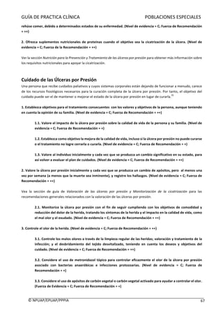 GUÍA	DE	PRACTICA	CLÍNICA																																																							POBLACIONES	ESPECIALES	
	
©	NPUAP/EPUAP/PPPIA						 67	
rehúse	comer,	debido	a	determinados	estados	de	su	enfermedad.	(Nivel	de	evidencia	=	C;	Fuerza	de	Recomendación	
=	++)	
	
2.	Ofrezca	suplementos	nutricionales	de	proteínas	cuando	 el	objetivo	sea	la	cicatrización	de	la	úlcera.	(Nivel	de	
evidencia	=	C;	Fuerza	de	la	Recomendación	=	++)	
	
Ver	la	sección	Nutrición	para	la	Prevención	y	Tratamiento	de	las	úlceras	por	presión	para	obtener	más	información	sobre	
los	requisitos	nutricionales	para	apoyar	la	cicatrización.	
	
	
Cuidado	de	las	Úlceras	por	Presión		
Una	persona	que	recibe	cuidados	paliativos	y	cuyos	sistemas	corporales	están	dejando	de	funcionar	a	menudo,	carece	
de	los	recursos	fisiológicos	necesarios	para	la	curación	completa	de	la	úlcera	por	presión.	Por	tanto,	el	objetivo	del	
cuidado	puede	ser	el	de	mantener	o	mejorar	el	estado	de	la	úlcera	por	presión	en	lugar	de	curarla.
35
	
	
1.	Establezca	objetivos	para	el	tratamiento	consecuentes		con	los	valores	y	objetivos	de	la	persona,	aunque	teniendo	
en	cuenta	la	opinión	de	su	familia.	(Nivel	de	evidencia	=	C;	Fuerza	de	Recomendación	=	++)	
	
1.1.	Valore	el	impacto	de	la	úlcera	por	presión	sobre	la	calidad	de	vida	de	la	persona	y	su	familia.	(Nivel	de	
evidencia	=	C;	Fuerza	de	Recomendación	=	+)	
	
1.2.	Establezca	como	objetivo	la	mejora	de	la	calidad	de	vida,	incluso	si	la	úlcera	por	presión	no	puede	curarse	
o	el	tratamiento	no	logre	cerrarla	o	curarla.	(Nivel	de	evidencia	=	C;	Fuerza	de	Recomendación	=	+)	
	
1.3.	Valore	al	individuo	inicialmente	y	cada	vez	que	se	produzca	un	cambio	significativo	en	su	estado,	para	
así	volver	a	evaluar	el	plan	de	cuidados.	(Nivel	de	evidencia	=	C;	Fuerza	de	Recomendación	=	++)	
	
2.	Valore	la	úlcera	por	presión	inicialmente	y	cada	vez	que	se	produzca	un	cambio	de	apósitos,	pero		al	menos	una	
vez	por	semana	(a	menos	que	la	muerte	sea	inminente),	y	registre	los	hallazgos.	(Nivel	de	evidencia	=	C;	Fuerza	de	
Recomendación	=	++)	
	
Vea	 la	 sección	 de	 guía	 de	 Valoración	 de	 las	 úlceras	 por	 presión	 y	 Monitorización	 de	 la	 cicatrización	 para	 las	
recomendaciones	generales	relacionados	con	la	valoración	de	las	úlceras	por	presión.	
	
2.1.	Monitorice	la	úlcera	por	presión	con	el	fin	de	seguir	cumpliendo	con	los	objetivos	de	comodidad	y	
reducción	del	dolor	de	la	herida,	tratando	los	síntomas	de	la	herida	y	el	impacto	en	la	calidad	de	vida,	como	
el	mal	olor	y	el	exudado.	(Nivel	de	evidencia	=	C;	Fuerza	de	Recomendación	=	++)	
	
3.	Controle	el	olor	de	la	herida.	(Nivel	de	evidencia	=	C;	Fuerza	de	Recomendación	=	++)	
	
3.1.	Controle	los	malos	olores	a	través	de	la	limpieza	regular	de	las	heridas;	valoración	y	tratamiento	de	la	
infección;	 y	 el	 desbridamiento	 del	 tejido	 desvitalizado,	 teniendo	 en	 cuenta	 los	 deseos	 y	 objetivos	 del	
cuidado.	(Nivel	de	evidencia	=	C;	Fuerza	de	Recomendación	=	++)	
	
3.2.	Considere	el	uso	de	metronidazol	tópico	para	controlar	eficazmente	el	olor	de	la	úlcera	por	presión	
asociado	 con	 bacterias	 anaeróbicas	 e	 infecciones	 protozoarias.	 (Nivel	 de	 evidencia	 =	 C;	 Fuerza	 de	
Recomendación	=	+)	
	
3.3.	Considere	el	uso	de	apósitos	de	carbón	vegetal	o	carbón	vegetal	activado	para	ayudar	a	controlar	el	olor.	
(Fuerza	de	Evidencia	=	C;	Fuerza	de	Recomendación	=	+)	
	
 