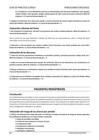 GUÍA	DE	PRACTICA	CLÍNICA																																																							POBLACIONES	ESPECIALES	
	
																																																																																																																																							©	NPUAP/EPUAP/PPPIA	68	
3.4.	Considere	el	uso	de	absorbentes	externos	o	enmascaradores	del	olor	para	la	habitación		(por	ejemplo,	
carbón	activado,	arena	de	gatos,	vinagre,	vainilla,	granos	de	café,	la	quema	de	velas	y	similares).	(Nivel	de	
evidencia	=	C;	Fuerza	de	Recomendación	=	+)	
	
4.	Aplique	el	tratamiento	de	la	úlcera	por	presión	y	el	área	periulceral	de	manera	regular	teniendo	en	cuenta	los	
deseos	del	individuo.	(Nivel	de	evidencia	=	C;	Fuerza	de	Recomendación	=	+)	
	
Valoración	y	Manejo	del	Dolor	
1.	No	infravalorar	el	tratamiento		del	dolor	en	las	personas	que	reciben	cuidados	paliativos.	(Nivel	de	evidencia	=	C;	
Fuerza	de	Recomendación	=	++)	
	
Vea	 la	 sección	 de	 esta	 guía	 Valoración	 y	 Manejo	 del	 Dolor	 para	 las	 recomendaciones	 sobre	 el	 manejo	 del	 dolor	
relacionado	con	las	úlceras	por	presión.	
	
2.	Seleccione	el	tipo	de	apósito	que	requiera	cambios	menos	frecuentes	y	sea	menos	probable	que	cause	dolor.	
(Fuerza	de	evidencia	=	C;	Fuerza	de	Recomendación	=	++)	
	
Valoración	de	los	Recursos	
1.	Valore	los	recursos	psicosociales	inicialmente	y	en	períodos	sucesivos.	(consulta	psicosocial,	trabajo	social,	etc.).	
(Nivel	de	evidencia	=	C;	Fuerza	de	Recomendación	=	+)	
	
2.	Valore	los	recursos	ambientales	(por	ejemplo,	de	ventilación,	filtros	de	aire	electrónicos,	etc.)	inicialmente	y	en	
períodos	sucesivos.	(Nivel	de	evidencia	=	C;	Fuerza	de	Recomendación	=	+)	
	
3.	Eduque	a	la	persona	y	a	sus	familiares	respecto	a	los	cambios	en	la	piel	al	final	de	la	vida.	(Fuerza	de	evidencia	=	C;	
Fuerza	de	Recomendación	=	+)	
	
4.	Compruebe	que	los	familiares	encargados	de	los	cuidados	comprenden	los	objetivos	y	el	plan	de	cuidados.	(Nivel	
de	evidencia	=	C;	Fuerza	de	Recomendación	=	++)	
	
	
	
PACIENTES	PEDIÁTRICOS	
Introducción	
Las	recomendaciones	formuladas	en	otras	secciones	de	esta	guía	son	generalmente	apropiadas	para	la	prevención	y	
tratamiento	de	las	úlceras	por	presión	en	la	población	pediátrica.	De	particular	importancia	para	los	niños	es	la	sección	
de	la	guía	Úlceras	por	presión	relacionadas	con	dispositivos	clínicos.	Una	excepción	es	el	capítulo	sobre	Nutrición	en	la	
Prevención	y	el	Tratamiento,	que	ofrece	recomendaciones	para	la	ingesta	nutricional	de	población	de	adultos,	a	partir	
de	las	investigaciones	realizadas	en	los	adultos.	
	
Valoración	del	riesgo	de	las	úlceras	por	presión		
1.	Realice	una	valoración	del	riesgo	adecuada	a	la	edad	que	considere	los	factores	de	riesgo	de	interés	específicos	
para	poblaciones	pediátricas	y	los	recién	nacidos,	incluyendo:	
•	niveles	de	actividad	y	movilidad,	
•	el	índice	de	masa	corporal	y	/	o	el	peso	al	nacer,	
•	la	madurez	de	la	piel,	
•	la	temperatura	ambiente	y	la	humedad,	
•	indicadores	nutricionales,	
•	la	perfusión	y	oxigenación,	
 