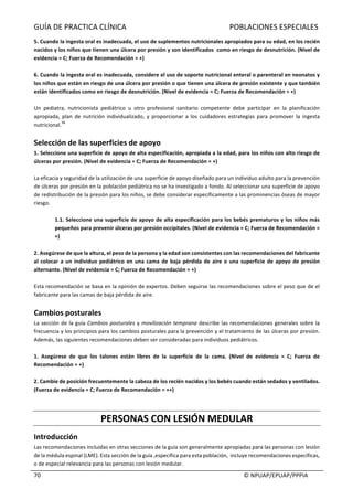 GUÍA	DE	PRACTICA	CLÍNICA																																																							POBLACIONES	ESPECIALES	
	
																																																																																																																																							©	NPUAP/EPUAP/PPPIA	70	
5.	Cuando	la	ingesta	oral	es	inadecuada,	el	uso	de	suplementos	nutricionales	apropiados	para	su	edad,	en	los	recién	
nacidos	y	los	niños	que	tienen	una	úlcera	por	presión	y	son	identificados		como	en	riesgo	de	desnutrición.	(Nivel	de	
evidencia	=	C;	Fuerza	de	Recomendación	=	+)	
	
6.	Cuando	la	ingesta	oral	es	inadecuada,	considere	el	uso	de	soporte	nutricional	enteral	o	parenteral	en	neonatos	y	
los	niños	que	están	en	riesgo	de	una	úlcera	por	presión	o	que	tienen	una	úlcera	de	presión	existente	y	que	también	
están	identificados	como	en	riesgo	de	desnutrición.	(Nivel	de	evidencia	=	C;	Fuerza	de	Recomendación	=	+)	
	
Un	 pediatra,	 nutricionista	 pediátrico	 u	 otro	 profesional	 sanitario	 competente	 debe	 participar	 en	 la	 planificación	
apropiada,	plan	de	nutrición	individualizado,	y	proporcionar	 a	 los	 cuidadores	 estrategias	 para	 promover	 la	 ingesta	
nutricional.
36	
	
	
Selección	de	las	superficies	de	apoyo	
1.	Seleccione	una	superficie	de	apoyo	de	alta	especificación,	apropiada	a	la	edad,	para	los	niños	con	alto	riesgo	de	
úlceras	por	presión.	(Nivel	de	evidencia	=	C;	Fuerza	de	Recomendación	=	+)	
	
La	eficacia	y	seguridad	de	la	utilización	de	una	superficie	de	apoyo	diseñado	para	un	individuo	adulto	para	la	prevención	
de	úlceras	por	presión	en	la	población	pediátrica	no	se	ha	investigado	a	fondo.	Al	seleccionar	una	superficie	de	apoyo	
de	redistribución	de	la	presión	para	los	niños,	se	debe	considerar	específicamente	a	las	prominencias	óseas	de	mayor	
riesgo.	
	
1.1.	Seleccione	una	superficie	de	apoyo	de	alta	especificación	para	los	bebés	prematuros	y	los	niños	más	
pequeños	para	prevenir	úlceras	por	presión	occipitales.	(Nivel	de	evidencia	=	C;	Fuerza	de	Recomendación	=	
+)	
	
2.	Asegúrese	de	que	la	altura,	el	peso	de	la	persona	y	la	edad	son	consistentes	con	las	recomendaciones	del	fabricante	
al	colocar	a	un	individuo	pediátrico	en	una	cama	de	 baja	pérdida	de	aire	o	 una	superficie	de	apoyo	de	presión	
alternante.	(Nivel	de	evidencia	=	C;	Fuerza	de	Recomendación	=	+)	
	
Esta	recomendación	se	basa	en	la	opinión	de	expertos.	Deben	seguirse	las	recomendaciones	sobre	el	peso	que	de	el	
fabricante	para	las	camas	de	baja	pérdida	de	aire.		
	
Cambios	posturales	
La	sección	de	la	guía	Cambios	posturales	y	movilización	temprana	describe	las	recomendaciones	generales	sobre	la	
frecuencia	y	los	principios	para	los	cambios	posturales	para	la	prevención	y	el	tratamiento	de	las	úlceras	por	presión.	
Además,	las	siguientes	recomendaciones	deben	ser	consideradas	para	individuos	pediátricos.	
	
1.	 Asegúrese	 de	 que	 los	 talones	 están	 libres	 de	 la	 superficie	 de	 la	 cama.	 (Nivel	 de	 evidencia	 =	 C;	 Fuerza	 de	
Recomendación	=	+)	
	
2.	Cambie	de	posición	frecuentemente	la	cabeza	de	los	recién	nacidos	y	los	bebés	cuando	están	sedados	y	ventilados.	
(Fuerza	de	evidencia	=	C;	Fuerza	de	Recomendación	=	++)	
	
	
PERSONAS	CON	LESIÓN	MEDULAR	
Introducción	
Las	recomendaciones	incluidas	en	otras	secciones	de	la	guía	son	generalmente	apropiadas	para	las	personas	con	lesión	
de	la	médula	espinal	(LME).	Esta	sección	de	la	guía	,específica	para	esta	población,		incluye	recomendaciones	específicas,	
o	de	especial	relevancia	para	las	personas	con	lesión	medular.	
 
