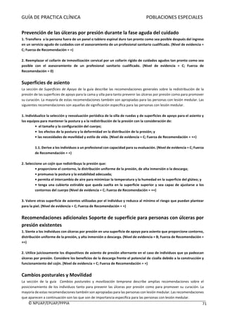 GUÍA	DE	PRACTICA	CLÍNICA																																																							POBLACIONES	ESPECIALES	
	
©	NPUAP/EPUAP/PPPIA						 71	
	
Prevención	de	las	úlceras	por	presión	durante	la	fase	aguda	del	cuidado	
1.	Transfiera		a	la	persona	fuera	de	un	panel	o	tablero	espinal	duro	tan	pronto	como	sea	posible	después	del	ingreso	
en	un	servicio	agudo	de	cuidados	con	el	asesoramiento	de	un	profesional	sanitario	cualificado.	(Nivel	de	evidencia	=	
C;	Fuerza	de	Recomendación	=	+)	
	
2.	Reemplazar	el	collarín	de	inmovilización	cervical	por	un	collarín	rígido	de	cuidados	agudos	tan	pronto	como	sea	
posible	 con	 el	 asesoramiento	 de	 un	 profesional	 sanitario	 cualificado.	 (Nivel	 de	 evidencia	 =	 C;	 Fuerza	 de	
Recomendación	=	0)	
	
Superficies	de	asiento	
La	sección	de	Superficies	de	Apoyo	de	la	guía	describe	las	recomendaciones	generales	sobre	la	redistribución	de	la	
presión	de	las	superficies	de	apoyo	para	la	cama	y	silla	para	tanto	prevenir	las	úlceras	por	presión	como	para	promover	
su	curación.	La	mayoría	de	estas	recomendaciones	también	son	apropiadas	para	las	personas	con	lesión	medular.	Las	
siguientes	recomendaciones	son	aquellas	de	significación	específica	para	las	personas	con	lesión	medular.	
	
1.	Individualice	la	selección	y	reevaluación	periódica	de	la	silla	de	ruedas	y	de	superficies	de	apoyo	para	el	asiento	y	
los	equipos	para	mantener	la	postura	y	a	la	redistribución	de	la	presión	con	la	consideración	de:	
•		el	tamaño	y	la	configuración	del	cuerpo;	
•		los	efectos	de	la	postura	y	la	deformidad	en	la	distribución	de	la	presión;	y	
•	las	necesidades	de	movilidad	y	estilo	de	vida.	(Nivel	de	evidencia	=	C;	Fuerza	de	Recomendación	=	++)	
	
1.1.	Derive	a	los	individuos	a	un	profesional	con	capacidad	para	su	evaluación.	(Nivel	de	evidencia	=	C;	Fuerza	
de	Recomendación	=	+)	
	
2.	Seleccione	un	cojín	que	redistribuya	la	presión	que:	
•	proporcione	el	contorno,	la	distribución	uniforme	de	la	presión,	de	alta	inmersión	o	la	descarga;	
•	promueva	la	postura	y	la	estabilidad	adecuada;	
•	permita	el	intercambio	de	aire	para	minimizar	la	temperatura	y	la	humedad	en	la	superficie	del	glúteo;	y	
•	tenga	una	cubierta	estirable	que	queda	suelta	en	la	superficie	superior	y	sea	capaz	de	ajustarse	a	los	
contornos	del	cuerpo	(Nivel	de	evidencia	=	C;	Fuerza	de	Recomendación	=	++)	
	
3.	Valore	otras	superficie	de	asientos	utilizadas	por	el	individuo	y	reduzca	al	mínimo	el	riesgo	que	puedan	plantear	
para	la	piel.	(Nivel	de	evidencia	=	C;	Fuerza	de	Recomendación	=	+)	
	
Recomendaciones	adicionales	Soporte	de	superficie	para	personas	con	úlceras	por	
presión	existentes	
1.	Siente	a	los	individuos	con	úlceras	por	presión	en	una	superficie	de	apoyo	para	asiento	que	proporcione	contorno,	
distribución	uniforme	de	la	presión,	y	alta	inmersión	o	descarga.	(Nivel	de	evidencia	=	B;	Fuerza	de	Recomendación	=	
++)	
	
2.	Utilice	juiciosamente	los	dispositivos	de	asiento	de	presión	alternante	en	el	caso	de	individuos	que	ya	padezcan	
úlceras	por	presión.	Considere	los	beneficios	de	la	descarga	frente	el	potencial	de	cizalla	debido	a	la	construcción	y	
funcionamiento	del	cojín.	(Nivel	de	evidencia	=	C;	Fuerza	de	Recomendación	=	+)	
	
Cambios	posturales	y	Movilidad	
La	 sección	 de	 la	 guía	 	 Cambios	 posturales	 y	 movilización	 temprana	 describe	 amplias	 recomendaciones	 sobre	 el	
posicionamiento	de	los	individuos	tanto	para	prevenir	las	úlceras	por	presión	como	para	promover	su	curación.	La	
mayoría	de	estas	recomendaciones	también	son	apropiadas	para	las	personas	con	lesión	medular.	Las	recomendaciones	
que	aparecen	a	continuación	son	las	que	son	de	importancia	específica	para	las	personas	con	lesión	medular.	
 