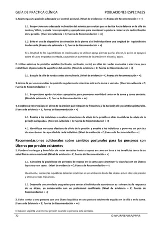 GUÍA	DE	PRACTICA	CLÍNICA																																																							POBLACIONES	ESPECIALES	
	
																																																																																																																																							©	NPUAP/EPUAP/PPPIA	72	
1.	Mantenga	una	posición	adecuada	y	el	control	postural.	(Nivel	de	evidencia	=	C;	Fuerza	de	Recomendación	=	++)	
	
1.1.	Proporcione	una	adecuada	inclinación	del	asiento	para	evitar	que	se	deslice	hacia	delante	en	la	silla	de	
ruedas	/	sillón,	y	ajuste		los	reposapiés	y	apoyabrazos	para	mantener	la	postura	correcta	y	la	redistribución	
de	la	presión.	(Nivel	de	evidencia	=	C;	Fuerza	de	Recomendación	=	++)	
	
1.2.	Evite	el	uso	de	dispositivo	de	elevación	de	la	pierna	si	el	individuo	tiene	una	longitud	de		isquiotibiales	
inadecuada.	(Fuerza	de	evidencia	=	C;	Fuerza	de	Recomendación	=	+)	
	
Si	la	longitud	de	los	isquiotibilaes	es	inadecuada	y	se	utilizan	apoya	piernas	que	las	elevan,	la	pelvis	se	apoyará	
sobre	el	sacro	en	postura	sentada,	causando	un	aumento	de	la	presión	en	el	coxis	/	sacro.	
	
2.	Utilice	asientos	de	posición	variable	(inclinado,	reclinado,	recto)	en	sillas	de	ruedas	manuales	o	eléctricas	para	
redistribuir	el	peso	sobre	la	superficie	del	asiento.	(Nivel	de	evidencia	=	C;	Fuerza	de	Recomendación	=	+)	
	
2.1.	Bascule	la	silla	de	ruedas	antes	de	reclinarla.	(Nivel	de	evidencia	=	C;	Fuerza	de	Recomendación	=	+)	
	
3.	Anime	la	persona	a	cambiar	de	posición	regularmente	mientras	esté	en	la	cama	o	sentada.	(Nivel	de	evidencia	=	C;	
Fuerza	de	Recomendación	=	+)	
	
3.1.	Proporcione	ayudas	técnicas	apropiadas	para	promover	movilidad	tanto	en	la	cama	y	como	sentado.	
(Nivel	de	evidencia	=	C;	Fuerza	de	Recomendación	=	++)	
	
4.	Establezca	horarios	para	el	alivio	de	la	presión	que	indiquen	la	frecuencia	y	la	duración	de	los	cambios	posturales.		
(Fuerza	de	evidencia	=	C;	Fuerza	de	Recomendación	=	+)	
	
4.1.	Enseñe	a	los	individuos	a	realizar	elevaciones	de	alivio	de	la	presión	u	otras	maniobras	de	alivio	de	la	
presión	apropiadas.	(Nivel	de	evidencia	=	C;	Fuerza	de	Recomendación	=	+)	
	
4.2.	Identifique	métodos	efectivos	de	alivio	de	la	presión		y	enseñe	a	los	individuos	a	ponerlos		en	práctica	
de	acuerdo	con	la	capacidad	de	cada	individuo.	(Nivel	de	evidencia	=	C;	Fuerza	de	Recomendación	=	+)	
	
Recomendaciones	 adicionales	 sobre	 cambios	 posturales	 para	 las	 personas	 con	
Úlceras	por	presión	existentes	
1.	Pondere	los	riesgos	y	beneficios	de		estar	sentados	frente	a	reposo	en	cama	en	base	a	los	beneficios	tanto	de	su	
salud	física	como	emocional.	(Nivel	de	evidencia	=	C;	Fuerza	de	Recomendación	=	+)	
	
1.1.	Considere	la	posibilidad	de	periodos	de	reposo	en	la	cama	para	promover	la	cicatrización	de	úlceras	
isquiales	y	en	sacro.		(Nivel	de	evidencia	=	C;	Fuerza	de	Recomendación	=	+)	
	
Idealmente,	las	úlceras	isquiáticas	deberían	cicatrizar	en	un	ambiente	donde	las	úlceras	estén	libres	de	presión	
y	otros	estreses	mecánicos.	
	
1.2.	Desarrolle	un	calendario	progresivo	para	sentar	al	individuo	de	acuerdo	con	su		tolerancia	y	la	respuesta	
de	 su	 úlcera,	 en	 colaboración	 con	 un	 profesional	 cualificado.	 (Nivel	 de	 evidencia	 =	 C;	 Fuerza	 de	
Recomendación	=	+)	
	
2.	Evite		sentar	a	una	persona	con	una	úlcera	isquiática	en	una	postura	totalmente	erguida	en	la	silla	o	en	la	cama.	
(Fuerza	de	Evidencia	=	C;	Fuerza	de	Recomendación	=	++)	
	
El	isquion	soporta	una	intensa	presión	cuando	la	persona	está	sentada.	
 