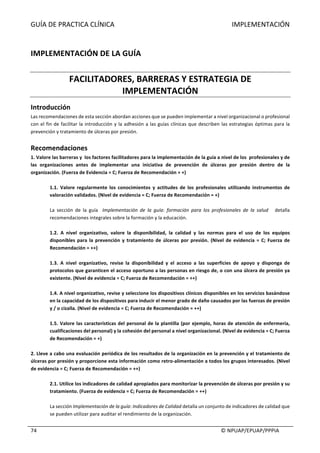 GUÍA	DE	PRACTICA	CLÍNICA																																																																					IMPLEMENTACIÓN	
	
																																																																																																																																							©	NPUAP/EPUAP/PPPIA	74	
	
IMPLEMENTACIÓN	DE	LA	GUÍA	
	
FACILITADORES,	BARRERAS	Y	ESTRATEGIA	DE	
IMPLEMENTACIÓN	
Introducción	
Las	recomendaciones	de	esta	sección	abordan	acciones	que	se	pueden	implementar	a	nivel	organizacional	o	profesional	
con	el	fin	de	facilitar	la	introducción	y	la	adhesión	a	las	guías	clínicas	que	describen	las	estrategias	óptimas	para	la	
prevención	y	tratamiento	de	úlceras	por	presión.	
	
Recomendaciones	
1.	Valore	las	barreras	y		los	factores	facilitadores	para	la	implementación	de	la	guía	a	nivel	de	los		profesionales	y	de	
las	 organizaciones	 antes	 de	 implementar	 una	 iniciativa	 de	 prevención	 de	 úlceras	 por	 presión	 dentro	 de	 la	
organización.	(Fuerza	de	Evidencia	=	C;	Fuerza	de	Recomendación	=	+)	
	
1.1.	 Valore	 regularmente	 los	 conocimientos	 y	 actitudes	 de	 los	 profesionales	 utilizando	 instrumentos	 de	
valoración	validados.	(Nivel	de	evidencia	=	C;	Fuerza	de	Recomendación	=	+)	
	
La	 sección	 de	 la	 guía	 	 Implementación	 de	 la	 guía:	 formación	 para	 los	 profesionales	 de	 la	 salud	 	 	 detalla	
recomendaciones	integrales	sobre	la	formación	y	la	educación.	
		
1.2.	 A	 nivel	 organizativo,	 valore	 la	 disponibilidad,	 la	 calidad	 y	 las	 normas	 para	 el	 uso	 de	 los	 equipos	
disponibles	para	la	prevención	y	tratamiento	de	úlceras	por	presión.	(Nivel	de	evidencia	=	C;	Fuerza	de	
Recomendación	=	++)	
	
1.3.	 A	 nivel	 organizativo,	 revise	 la	 disponibilidad	 y	 el	 acceso	 a	 las	 superficies	 de	 apoyo	 y	 disponga	 de	
protocolos	que	garanticen	el	acceso	oportuno	a	las	personas	en	riesgo	de,	o	con	una	úlcera	de	presión	ya	
existente.	(Nivel	de	evidencia	=	C;	Fuerza	de	Recomendación	=	++)	
	
1.4.	A	nivel	organizativo,	revise	y	seleccione	los	dispositivos	clínicos	disponibles	en	los	servicios	basándose	
en	la	capacidad	de	los	dispositivos	para	inducir	el	menor	grado	de	daño	causados	por	las	fuerzas	de	presión	
y	/	o	cizalla.	(Nivel	de	evidencia	=	C;	Fuerza	de	Recomendación	=	++)	
	
1.5.	Valore	las	características	del	personal	de	la	plantilla	(por	ejemplo,	horas	de	atención	de	enfermería,	
cualificaciones	del	personal)	y	la	cohesión	del	personal	a	nivel	organizacional.	(Nivel	de	evidencia	=	C;	Fuerza	
de	Recomendación	=	+)	
	
2.	Lleve	a	cabo	una	evaluación	periódica	de	los	resultados	de	la	organización	en	la	prevención	y	el	tratamiento	de	
úlceras	por	presión	y	proporcione	esta	información	como	retro-alimentación	a	todos	los	grupos	interesados.	(Nivel	
de	evidencia	=	C;	Fuerza	de	Recomendación	=	++)	
	
2.1.	Utilice	los	indicadores	de	calidad	apropiados	para	monitorizar	la	prevención	de	úlceras	por	presión	y	su	
tratamiento.	(Fuerza	de	evidencia	=	C;	Fuerza	de	Recomendación	=	++)	
	
La	sección	Implementación	de	la	guía:	Indicadores	de	Calidad	detalla	un	conjunto	de	indicadores	de	calidad	que	
se	pueden	utilizar	para	auditar	el	rendimiento	de	la	organización.	
	
 