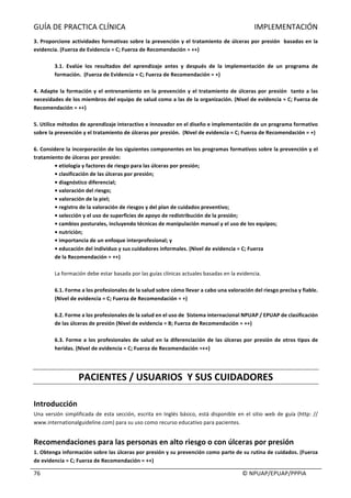 GUÍA	DE	PRACTICA	CLÍNICA																																																																					IMPLEMENTACIÓN	
	
																																																																																																																																							©	NPUAP/EPUAP/PPPIA	76	
3.	Proporcione	actividades	formativas	sobre	la	prevención	y	el	tratamiento	de	úlceras	por	presión		basadas	en	la	
evidencia.	(Fuerza	de	Evidencia	=	C;	Fuerza	de	Recomendación	=	++)	
	
3.1.	 Evalúe	 los	 resultados	 del	 aprendizaje	 antes	 y	 después	 de	 la	 implementación	 de	 un	 programa	 de	
formación.		(Fuerza	de	Evidencia	=	C;	Fuerza	de	Recomendación	=	+)	
	
4.	Adapte	la	formación	y	el	entrenamiento	en	la	prevención	y	el	tratamiento	de	úlceras	por	presión		tanto	a	las	
necesidades	de	los	miembros	del	equipo	de	salud	como	a	las	de	la	organización.	(Nivel	de	evidencia	=	C;	Fuerza	de	
Recomendación	=	++)	
	
5.	Utilice	métodos	de	aprendizaje	interactivo	e	innovador	en	el	diseño	e	implementación	de	un	programa	formativo	
sobre	la	prevención	y	el	tratamiento	de	úlceras	por	presión.		(Nivel	de	evidencia	=	C;	Fuerza	de	Recomendación	=	+)	
	
6.	Considere	la	incorporación	de	los	siguientes	componentes	en	los	programas	formativos	sobre	la	prevención	y	el	
tratamiento	de	úlceras	por	presión:		
•	etiología	y	factores	de	riesgo	para	las	úlceras	por	presión;	
•	clasificación	de	las	úlceras	por	presión;	
•	diagnóstico	diferencial;	
•	valoración	del	riesgo;	
•	valoración	de	la	piel;	
•	registro	de	la	valoración	de	riesgos	y	del	plan	de	cuidados	preventivo;	
•	selección	y	el	uso	de	superficies	de	apoyo	de	redistribución	de	la	presión;	
•	cambios	posturales,	incluyendo	técnicas	de	manipulación	manual	y	el	uso	de	los	equipos;	
•	nutrición;	
•	importancia	de	un	enfoque	interprofesional;	y	
•	educación	del	individuo	y	sus	cuidadores	informales.	(Nivel	de	evidencia	=	C;	Fuerza	
de	la	Recomendación	=	++)	
	
La	formación	debe	estar	basada	por	las	guías	clínicas	actuales	basadas	en	la	evidencia.		
	
6.1.	Forme	a	los	profesionales	de	la	salud	sobre	cómo	llevar	a	cabo	una	valoración	del	riesgo	precisa	y	fiable.	
(Nivel	de	evidencia	=	C;	Fuerza	de	Recomendación	=	+)	
	
6.2.	Forme	a	los	profesionales	de	la	salud	en	el	uso	de		Sistema	internacional	NPUAP	/	EPUAP	de	clasificación	
de	las	úlceras	de	presión	(Nivel	de	evidencia	=	B;	Fuerza	de	Recomendación	=	++)	
	
6.3.	Forme	a	los	profesionales	de	salud	en	la	diferenciación	de	las	úlceras	por	presión	de	otros	tipos	de	
heridas.	(Nivel	de	evidencia	=	C;	Fuerza	de	Recomendación	=++)	
	
	
PACIENTES	/	USUARIOS		Y	SUS	CUIDADORES	
	
Introducción	
Una	versión	simplificada	de	esta	sección,	escrita	en	Inglés	básico,	está	disponible	en	el	sitio	web	de	guía	(http:	//	
www.internationalguideline.com)	para	su	uso	como	recurso	educativo	para	pacientes.		
	
Recomendaciones	para	las	personas	en	alto	riesgo	o	con	úlceras	por	presión	
1.	Obtenga	información	sobre	las	úlceras	por	presión	y	su	prevención	como	parte	de	su	rutina	de	cuidados.	(Fuerza	
de	evidencia	=	C;	Fuerza	de	Recomendación	=	++)	
 