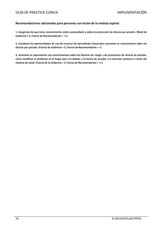 GUÍA	DE	PRACTICA	CLÍNICA																																																																					IMPLEMENTACIÓN	
	
																																																																																																																																							©	NPUAP/EPUAP/PPPIA	78	
	
Recomendaciones	adicionales	para	personas	con	lesión	de	la	médula	espinal	
	
1.	Asegúrese	de	que	tiene	conocimientos	sobre	autocuidado	y	sobre	la	prevención	de	úlceras	por	presión.	(Nivel	de	
evidencia	=	C;	Fuerza	de	Recomendación	=	++)	
	
2.	Considere	las	oportunidades	de	uso	de	recursos	de	aprendizaje	virtual	para	aumentar	su	conocimiento	sobre	las	
úlceras	por	presión.	(Fuerza	de	evidencia	=	C;	Fuerza	de	Recomendación	=	+)	
	
3.	Aumente	su	capacitación	con	conocimientos	sobre	los	factores	de	riesgo	y	las	prevención	de	úlceras	de	presión;	
cómo	modificar	el	ambiente	en	el	hogar	para	el	cuidado;	y	la	forma	de	acceder	a	la	atención	sanitaria	a	través	del	
sistema	de	salud.	(Fuerza	de	la	evidencia	=	C;	Fuerza	de	Recomendación	=	++)	
	 	
 