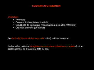Utilisation Notoriété Communication événementielle Crédibilité de la marque (association à des sites référents) Création de trafic (offre/site) Le  choix du format et des supports  (sites) est fondamental La bannière doit être  imaginée comme une expérience complète  dont le prolongement se trouve au-delà du clic. CONTEXTE D’UTILISATION 