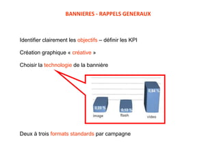 Identifier clairement les  objectifs  – définir les KPI Création graphique «  créative  »  Choisir la  technologie  de la bannière Deux à trois  formats standards  par campagne  BANNIERES - RAPPELS GENERAUX 