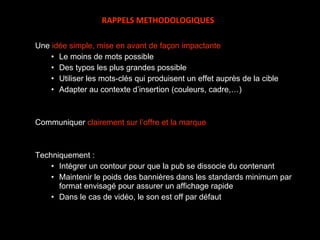 Une  idée simple, mise en avant de façon impactante Le moins de mots possible Des typos les plus grandes possible Utiliser les mots-clés qui produisent un effet auprès de la cible Adapter au contexte d’insertion (couleurs, cadre,…) Communiquer  clairement sur l’offre et la marque Techniquement : Intégrer un contour pour que la pub se dissocie du contenant Maintenir le poids des bannières dans les standards minimum par format envisagé pour assurer un affichage rapide Dans le cas de vidéo, le son est off par défaut RAPPELS METHODOLOGIQUES 