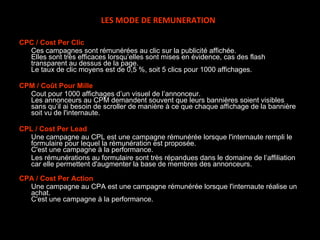 CPC / Cost Per Clic Ces campagnes sont rémunérées au clic sur la publicité affichée. Elles sont très efficaces lorsqu’elles sont mises en évidence, cas des flash transparent au dessus de la page. Le taux de clic moyens est de 0,5 %, soit 5 clics pour 1000 affichages. CPM / Coût Pour Mille Cout pour 1000 affichages d’un visuel de l’annonceur. Les annonceurs au CPM demandent souvent que leurs bannières soient visibles sans qu’il ai besoin de scroller de manière à ce que chaque affichage de la bannière soit vu de l'internaute.  CPL / Cost Per Lead Une campagne au CPL est une campagne rémunérée lorsque l'internaute rempli le formulaire pour lequel la rémunération est proposée. C'est une campagne à la performance. Les rémunérations au formulaire sont très répandues dans le domaine de l’affiliation car elle permettent d'augmenter la base de membres des annonceurs. CPA / Cost Per Action Une campagne au CPA est une campagne rémunérée lorsque l'internaute réalise un achat. C'est une campagne à la performance. LES MODE DE REMUNERATION 