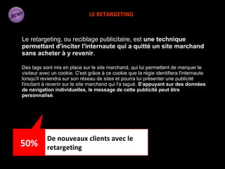 Le retargeting, ou reciblage publicitaire, est  une technique permettant d'inciter l'internaute qui a quitté un site marchand sans acheter à y revenir .  Des tags sont mis en place sur le site marchand, qui lui permettent de marquer le visiteur avec un cookie. C'est grâce à ce cookie que la régie identifiera l'internaute lorsqu'il reviendra sur son réseau de sites et pourra lui présenter une publicité l'incitant à revenir sur le site marchand qui l'a tagué.  S'appuyant sur des données de navigation individuelles, le message de cette publicité peut être personnalisé .  LE RETARGETING De nouveaux clients avec le retargeting 50% 