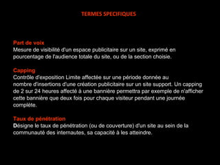 Part de voix Mesure de visibilité d'un espace publicitaire sur un site, exprimé en pourcentage de l'audience totale du site, ou de la section choisie. Capping Contrôle d'exposition Limite affectée sur une période donnée au nombre d'insertions d'une création publicitaire sur un site support. Un capping de 2 sur 24 heures affecté à une bannière permettra par exemple de n'afficher cette bannière que deux fois pour chaque visiteur pendant une journée complète.  Taux de pénétration D ésigne le taux de pénétration (ou de couverture) d'un site au sein de la communauté des internautes, sa capacité à les atteindre.   TERMES SPECIFIQUES 